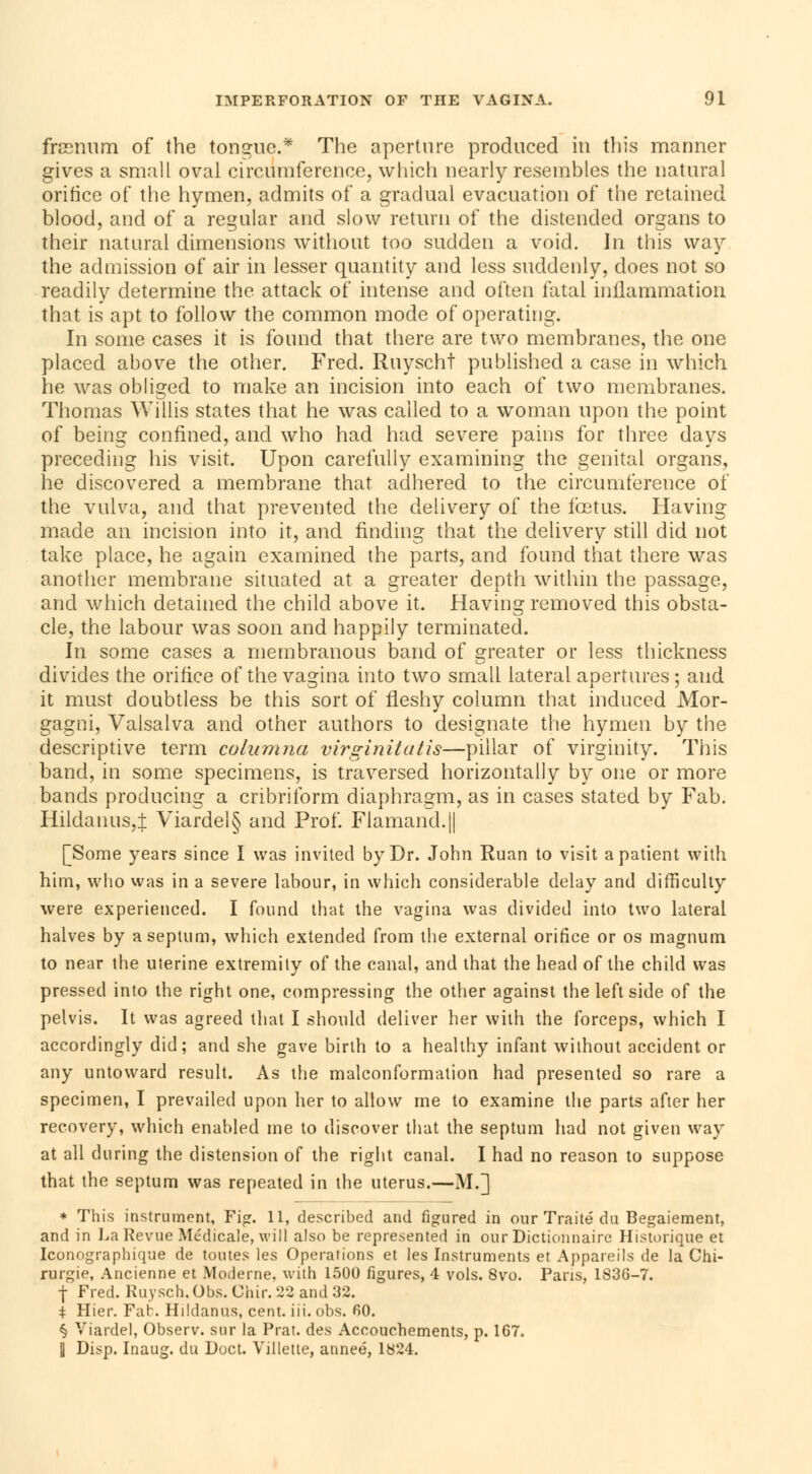 frasnum of the tongue* The aperture produced in this manner gives a small oval circumference, which nearly resembles the natural orifice of the hymen, admits of a gradual evacuation of the retained blood, and of a regular and slow return of the distended organs to their natural dimensions without too sudden a void. In this way the admission of air in lesser quantity and less suddenly, does not so readily determine the attack of intense and often fatal inflammation that is apt to follow the common mode of operating. In some cases it is found that there are two membranes, the one placed above the other. Fred. Ruyscht published a case in which lie was obliged to make an incision into each of two membranes. Thomas Willis states that he was called to a woman upon the point of being confined, and who had had severe pains for three days preceding his visit. Upon carefully examining the genital organs, he discovered a membrane that adhered to the circumference of the vulva, and that prevented the delivery of the fœtus. Having made an incision into it, and finding that the delivery still did not take place, he again examined the parts, and found that there was another membrane situated at a greater depth within the passage, and which detained the child above it. Having removed this obsta- cle, the labour was soon and happily terminated. In some cases a membranous band of greater or less thickness divides the orifice of the vagina into two small lateral apertures ; and it must doubtless be this sort of fleshy column that induced Mor- gagni, Valsalva and other authors to designate the hymen by the descriptive term columna virginitatis—pillar of virginity. This band, in some specimens, is traversed horizontally by one or more bands producing a cribriform diaphragm, as in cases stated by Fab. Hildanus,± Viardel§ and Prof. Flamand.|| [Some years since I was invited by Dr. John Ruan to visit a patient with him, who was in a severe labour, in which considerable delay and difficulty were experienced. I found that the vagina was divided into two lateral halves by a septum, which extended from the external orifice or os magnum to near the uterine extremity of the canal, and that the head of the child was pressed into the right one, compressing the other against the left side of the pelvis. It was agreed that I should deliver her with the forceps, which I accordingly did; and she gave birth to a healthy infant without accident or any untoward result. As the malconformation had presented so rare a specimen, I prevailed upon her to allow me to examine the parts after her recovery, which enabled me to discover that the septum had not given way at all during the distension of the right canal. I had no reason to suppose that the septum was repeated in the uterus.—M.] * This instrument, Fig. 11, described and figured in our Traité du Bégaiement, and in La Revue Médicale, will also be represented in our Dictionnaire Historique et Iconographique de toutes les Operations et les Instruments et Appareils de la Chi- rurgie, Ancienne et Moderne, with 1500 figures, 4 vols. 8vo. Pans, 183G-7. f Fred. Ruysch. Obs. Chir. 22 and 32. | Hier. Fab. Hildanus, cent. iii. obs. fiO. § Viardel, Observ. sur la Prat. des Accouchements, p. 1G7. U Disp. Inaug. du Doct. Villetle, année, 1824.