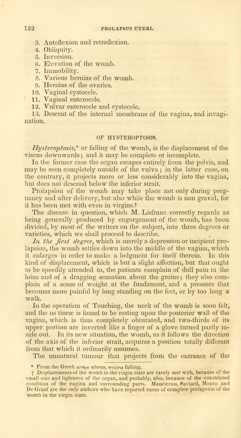 3. Anteflexion and retroflexion. 4. Obliquity. 5. Inversion. 6. Elevation of the womb. 7. Immobility. S. Various hernias of the womb. 9. Hernias of the ovaries. 10. Vaginal cystocele. 11. Vaginal enterocele. 12. Vulvar enterocele and cystocele. 13. Descent of the internal membrane of the vagina, and invagi- nation. OF HYSTEROPTOSIS. Hy s ter op tosh? or falling of the womb, is the displacement of the viscus downwards; and it may be complete or incomplete. In the former case the organ escapes entirely from the pelvis, and may be seen completely outside of the vulva ; in the latter case, on the contrary, it projects more or less considerably into the vagina, but does not descend below the inferior strait. Prolapsion of the womb may take place not only during preg- nancy and after delivery, but also while the womb is non gravid, for it has been met with even in virgins.t The disease in question, which M. Lisfranc correctly regards as being generally produced by engorgement of the womb, has been divided, by most of the writers on the subject, into three degrees or varieties, which we shall proceed to describe. In the first degree, which is merely a depression or incipient pro- lapsion, the womb settles down into the middle of the vagina, which it enlarges in order to make a lodgment for itself therein. In this kind of displacement, which is but a slight affection, but that ought to be speedily attended to, the patients complain of dull pain in the loins and of a dragging sensation about the groins ; they also com- plain of a sense of weight at the fundament, and a pressure that becomes more painful by long standing on the feet, or by too long a walk. In the operation of Touching, the neck of the womb is soon felt, and the os tincae is found to be resting upon the posterior wall of the vagina, which is thus completely obturated, and two-thirds of its upper portion are inverted like a finger of a glove turned partly in- side out. In its new situation, the womb, as it follows the direction of the axis of the inferior strait, acquires a position totally different from that which it ordinarily assumes. The unnatural tumour that projects from the entrance of the * From the Greek v;rti>a uterus, tttZtk; falling. f Displacements of the womb in the virgin state are rarely met with, because of the small size and lightness of the organ, and probably, also, because of the constricted condition of the vagina and surrounding parts. Mauriceau, Saviard, Monro and De Graaf are the only authors who have reported cases of complete prolapsion of the womb in the virgin state.