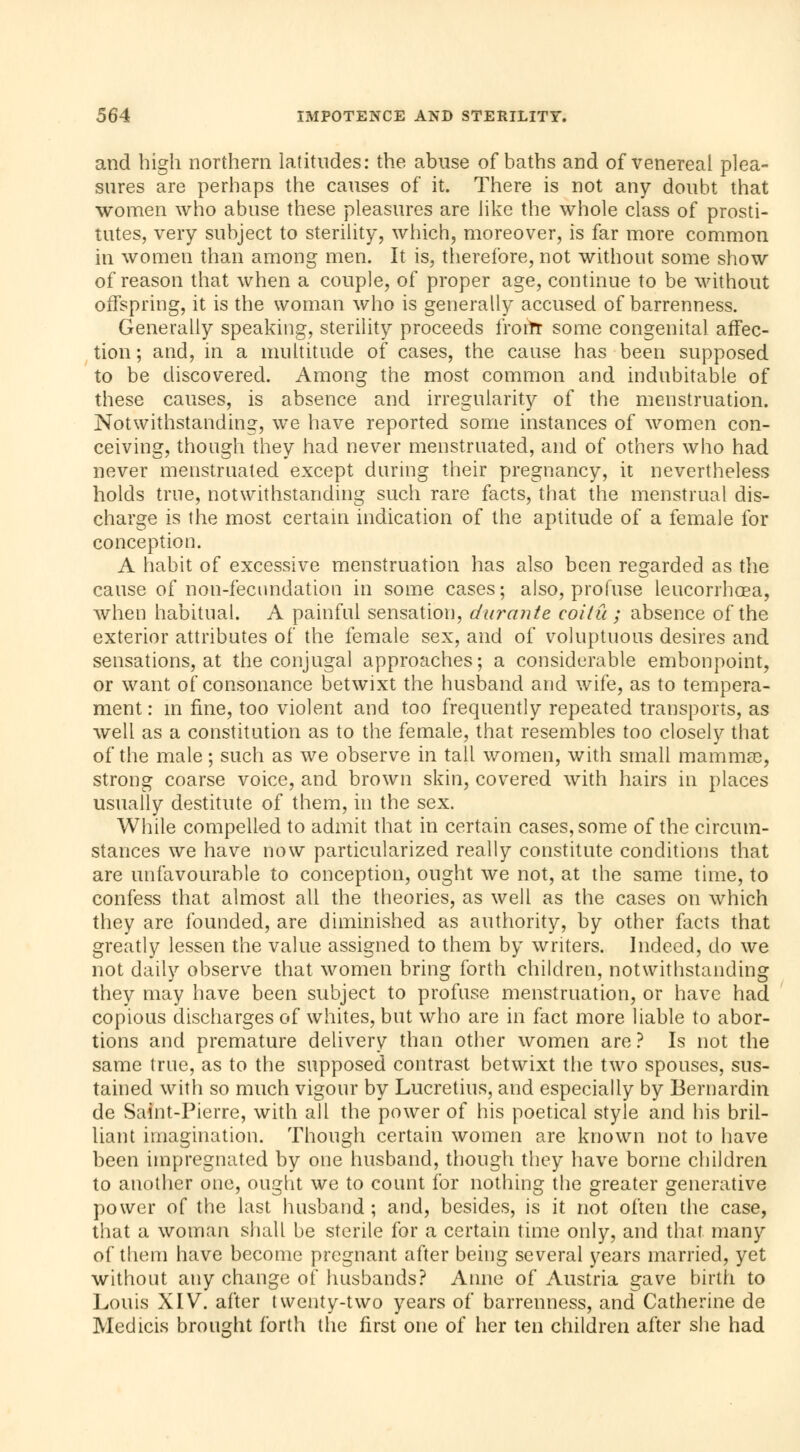 and high northern latitudes: the abuse of baths and of venereal plea- sures are perhaps the causes of it. There is not any doubt that women who abuse these pleasures are like the whole class of prosti- tutes, very subject to sterility, which, moreover, is far more common in women than among men. It is, therefore, not without some show of reason that when a couple, of proper age, continue to be without offspring, it is the woman who is generally accused of barrenness. Generally speaking, sterility proceeds frorïr some congenital affec- tion ; and, in a multitude of cases, the cause has been supposed to be discovered. Among the most common and indubitable of these causes, is absence and irregularity of the menstruation. Notwithstanding, we have reported some instances of women con- ceiving, though they had never menstruated, and of others who had never menstruated except during their pregnancy, it nevertheless holds true, notwithstanding such rare facts, that the menstrual dis- charge is the most certain indication of the aptitude of a female for conception. A habit of excessive menstruation has also been regarded as the cause of non-fecundation in some cases; also, profuse leucorrhœa, when habitual. A painful sensation, durante coitu ; absence of the exterior attributes of the female sex, and of voluptuous desires and sensations, at the conjugal approaches; a considerable embonpoint, or want of consonance betwixt the husband and wife, as to tempera- ment : in fine, too violent and too frequently repeated transports, as well as a constitution as to the female, that resembles too closely that of the male ; such as we observe in tail women, with small mamma?, strong coarse voice, and brown skin, covered with hairs in places usually destitute of them, in the sex. While compelled to admit that in certain cases, some of the circum- stances we have now particularized really constitute conditions that are unfavourable to conception, ought we not, at the same time, to confess that almost all the theories, as well as the cases on which they are founded, are diminished as authority, by other facts that greatly lessen the value assigned to them by writers. Indeed, do we not daily observe that women bring forth children, notwithstanding they may have been subject to profuse menstruation, or have had copious discharges of whites, but who are in fact more liable to abor- tions and premature delivery than other women are ? Is not the same true, as to the supposed contrast betwixt the two spouses, sus- tained with so much vigour by Lucretius, and especially by Bernardin de Saint-Pierre, with all the power of his poetical style and his bril- liant imagination. Though certain women are known not to have been impregnated by one husband, though they have borne children to another one, ought we to count for nothing the greater generative power of the last husband; and, besides, is it not often the case, that a woman shall be sterile for a certain time only, and that many of them have become pregnant after being several years married, yet without any change of husbands? Anne of Austria gave birth to Louis XIV. after twenty-two years of barrenness, and Catherine de Medicis brought forth the first one of her ten children after she had