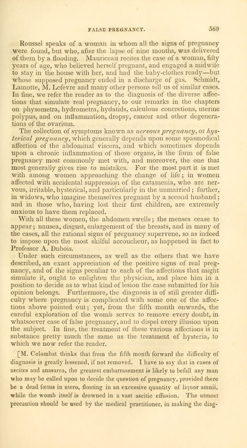Roussel speaks of a woman in whom all the signs of pregnancy were found, but who, after the lapse of nine months, was delivered of them by a flooding. Maunceau recites the case of a woman, fifty years of age, who believed herself pregnant, and engaged a midwife to stay in the house with her, and had the baby-clothes ready—but whose supposed pregnancy ended in a discharge of gas. Schmidt, Lamotte, M. Lefevre and many other persons tell us of similar cases. In fine, we refer the reader as to the diagnosis of the diverse affec- tions that simulate real pregnancy, to our remarks in the chapters on physometra, hydrometra, hydatids, calculous concretions, uterine polypus, and on inflammation, dropsy, cancer and other degenera- tions of the ovarium. The collection of symptoms known as nervous pregnancy, or hys- terical pregnancy, which generally depends upon some spasmodical affection of the abdominal viscera, and which sometimes depends upon a chronic inflammation of those organs, is the form of false pregnancy most commonly met with, and moreover, the one that most generally gives rise to mistakes. For the most part it is met with among women approaching the change of life ; in women affected with accidental suppression of the catamenia, who are ner- vous, irritable, hysterical, and particularly in the unmarried ; further, in widows, who imagine themselves pregnant by a second husband : and in those who, having lost their first children, are extremely anxious to have them replaced. With all these women, the abdomen swells ; the menses cease to appear; nausea, disgust, enlargement of the breasts, and in many of the cases, all the rational signs of pregnancy supervene, so as indeed to impose upon the most skilful accoucheur, as happened in fact to Professor A. Dubois. Under such circumstances, as well as the others that we have described, an exact appreciation of the positive signs of real preg- nancy, and of the signs peculiar to each of the affections that might simulate it, ought to enlighten the physician, and place him in a position to decide as to what kind of lesion the case submitted for his opinion belongs. Furthermore, the diagnosis is of still greater diffi- culty where pregnancy is complicated with some one of the affec- tions above pointed out; yet, from the fifth month oinvards, the careful exploration of the womb serves to remove every doubt, in whatsoever case of false pregnancy, and to dispel every illusion upon the subject. In fine, the treatment of these various affections is in substance pretty much the same as the treatment of hysteria, to which we now refer the reader. [M. Colombat thinks that from the fifth month forward the difficulty of diagnosis is greatly lessened, if not removed. I have to say that in cases of ascites and anasarca, the greatest embarrassment is likely to befall any man who may be called upon to decide the question of pregnancy, provided there be a dead foetus in utero, floating in an excessive quantity of liquor amnii, while the womb itself is drowned in a vast ascitic effusion. The utmost precaution should be used by the medical practitioner, in making the diag-