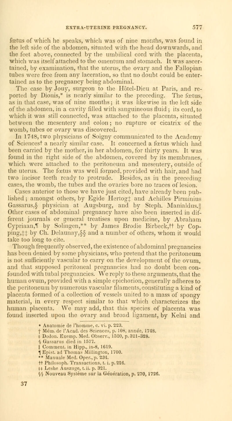 fœtus of which he speaks, which was of nine months, was found in the left side of the abdomen, situated with the head downwards, and the feet above, connected by the umbilical cord with the placenta, which was itself attached to the omentum and stomach. It was ascer- tained, by examination, that the uterus, the ovary and the Fallopian tubes were free from any laceration, so that no doubt could be enter- tained as to the pregnancy being abdominal. The case by Jouy, surgeon to the Hôtel-Dieu at Paris, and re- ported by Dionis,* is nearly similar to the preceding. The fœtus, as in that case, was of nine months; it was likewise in the left side of the abdomen, in a cavity filled with sanguineous fluid ; its cord, to which it was still connected, was attached to the placenta, situated between the mesentery and colon ; no rupture or cicatrix of the womb, tubes or ovary was discovered. In 1748, two physicians of Soigny communicated to the Academy of Sciences! a nearly similar case. It concerned a fœtus which had been carried by the mother, in her abdomen, for thirty years. It was found in the right side of the abdomen, covered by its membranes, which were attached to the peritoneum and mesentery, outside of the uterus. The foetus was well formed, provided with hair, and had two incisor teeth ready to protrude. Besides, as in the preceding cases, the womb, the tubes and the ovaries bore no traces of lesion. Cases anterior to those we have just cited, have already been pub- lished ; amongst others, by Egide Hertog^: and Achilles Pirminius Gassarus,§ physician at Augsburg, and by Steph. Manialdus.|| Other cases of abdominal pregnancy have also been inserted in dif- ferent journals or general treatises upon medicine, by Abraham Cypriaan,^ by Solingen,** by James Brodie Birbeck,tt by Cop- ping,tJ by Ch. Delaunay,§§ and a number of others, whom it would take too long to cite. Though frequently observed, the existence of abdominal pregnancies has been denied by some physicians, who pretend that the peritoneum is not sufficiently vascular to carry on the development of the ovum, and that supposed peritoneal pregnancies had no doubt been con- founded with tubal pregnancies. We reply to these arguments, that the human ovum, provided with a simple epichorion, generally adheres to the peritoneum by numerous vascular filaments, constituting a kind of placenta formed of a collection of vessels united to a mass of spongy material, in every respect similar to that wiiich characterizes the human placenta. We may add, that this species of placenta was found inserted upon the ovary and broad ligament, by Kelni and * Anatomie de l'homme, c. vi. p. 223. f Mém.de l'Acad. des Sciences, p. 108, année, 1748. t Dodon. Exemp. Med. Observ., 1520, p. 321-328. § Gassarus died in 1577. | Comment, in Hipp., in-8, 1619. ÎEpist. ad Thomas Millington, 1700. ** Manuale Med. Oper., p. 234. tt Philosoph. Transactions, t. i. p.224. $$ Leshe Ausznge, t. ii. p. 321. §§ Nouveau Système sur la Génération, p. 270, 1726. 37