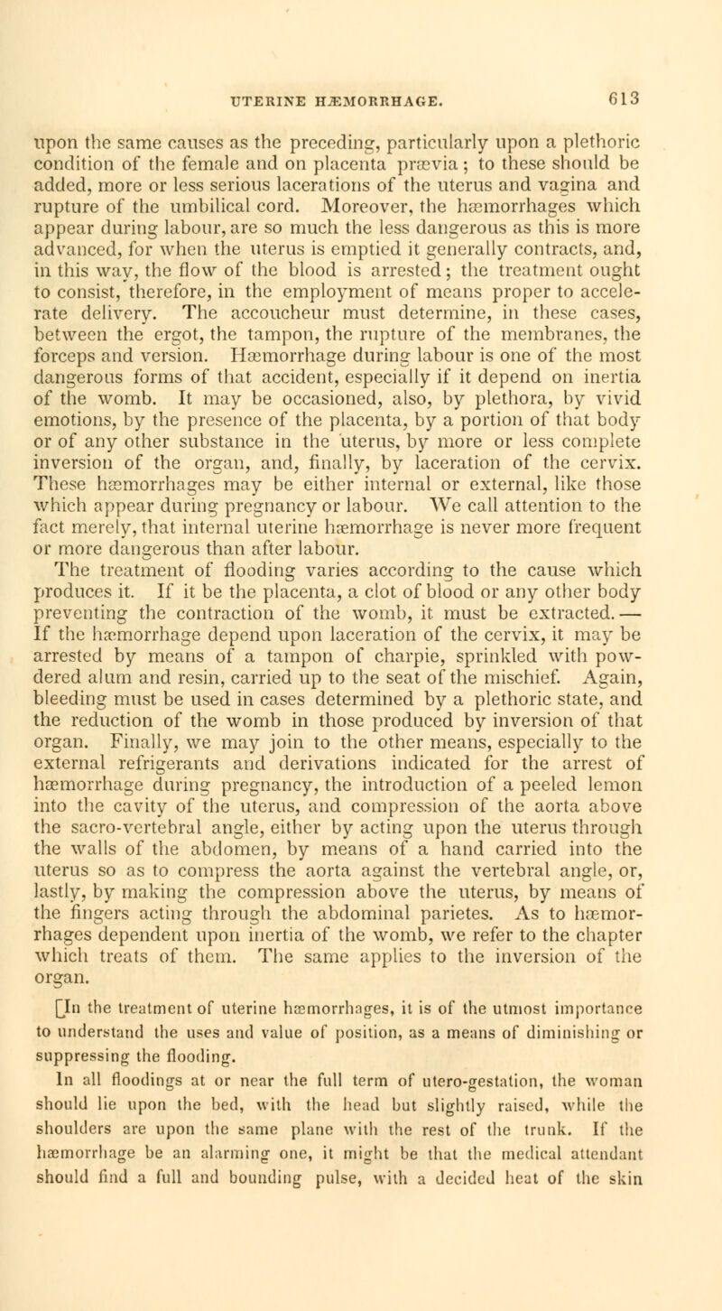 upon the same causes as the preceding, particularly upon a plethoric condition of the female and on placenta prsevia ; to these should be added, more or less serious lacerations of the uterus and vagina and rupture of the umbilical cord. Moreover, the haemorrhages which appear during labour, are so much the less dangerous as this is more advanced, for when the uterus is emptied it generally contracts, and, in this way, the flow of the blood is arrested ; the treatment ought to consist, therefore, in the employment of means proper to accele- rate delivery. The accoucheur must determine, in these cases, between the ergot, the tampon, the rupture of the membranes, the forceps and version. Hemorrhage during labour is one of the most dangerous forms of that accident, especially if it depend on inertia of the womb. It may be occasioned, also, by plethora, by vivid emotions, by the presence of the placenta, by a portion of that body or of any other substance in the uterus, by more or less complete inversion of the organ, and, finally, by laceration of the cervix. These hemorrhages may be either internal or external, like those which appear during pregnancy or labour. We call attention to the fact merely, that internal uterine haemorrhage is never more frequent or more dangerous than after labour. The treatment of flooding varies according to the cause which produces it. If it be the placenta, a clot of blood or any other body preventing the contraction of the womb, it must be extracted.— If the haemorrhage depend upon laceration of the cervix, it may be arrested by means of a tampon of charpie, sprinkled with pow- dered alum and resin, carried up to the seat of the mischief. Again, bleeding must be used in cases determined by a plethoric state, and the reduction of the womb in those produced by inversion of that organ. Finally, we may join to the other means, especially to the external refrigerants and derivations indicated for the arrest of haemorrhage during pregnancy, the introduction of a peeled lemon into the cavity of the uterus, and compression of the aorta above the sacro-vertebral angle, either by acting upon the uterus through the walls of the abdomen, by means of a hand carried into the uterus so as to compress the aorta against the vertebral angle, or, lastly, by making the compression above the uterus, by means of the fingers acting through the abdominal parietes. As to haemor- rhages dependent upon inertia of the womb, we refer to the chapter which treats of them. The same applies to the inversion of the organ. [In the treatment of uterine haemorrhages, it is of the utmost importance to understand the uses and value of position, as a means of diminishing or suppressing the flooding. In all floodings at or near the full term of utero-gestation, the woman should lie upon the bed, with the head but slightly raised, while the shoulders are upon the same plane with the rest of the trunk. If the haemorrhage be an alarming one, it might be that the medical attendant should find a full and bounding pulse, with a decided heat of the skin