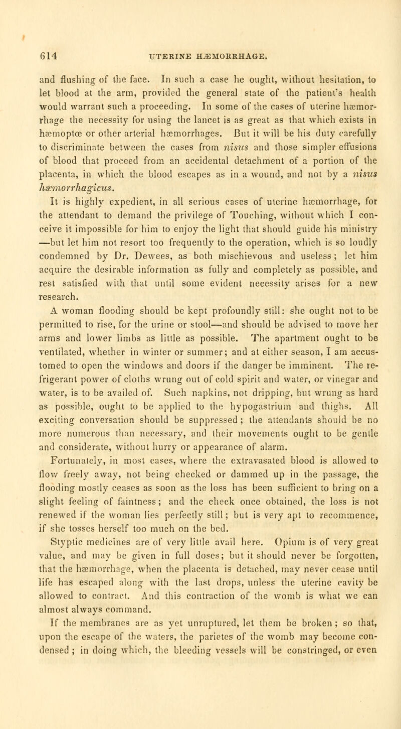 and flushing of the face. In such a case he ought, without hesitation, to let blood at the arm, provided the general state of the patient's health would warrant such a proceeding. In some of the cases of uterine haemor- rhage the necessity for using the lancet is as great as that which exists in hœmoptœ or other arterial haemorrhages. But it will be his duty carefully to discriminate between the cases from nisus and those simpler effusions of blood that proceed from an accidental detachment of a portion of the placenta, in which the blood escapes as in a wound, and not by a nisus hœmorrhagicus. It is highly expedient, in all serious cases of uterine haemorrhage, for the attendant to demand the privilege of Touching, without which I con- ceive it impossible for him to enjoy the light that should guide his ministry —but let him not resort too frequently to the operation, which is so loudly condemned by Dr. Dewees, as both mischievous and useless ; let him acquire the desirable information as fully and completely as possible, and rest satisfied with that until some evident necessity arises for a new research. A woman flooding should be kept profoundly still: she ought not to be permitted to rise, for the urine or stool—and should be advised to move her arms and lower limbs as little as possible. The apartment ought to be ventilated, whether in winter or summer; and at either season, I am accus- tomed to open the windows and doors if the danger be imminent. The re- frigerant power of cloths wrung out of cold spirit and water, or vinegar and water, is to be availed of. Such napkins, not dripping, but wrung as hard as possible, ought to be applied to the hypogastrium and thighs. All exciting conversation should be suppressed ; the attendants should be no more numerous than necessary, and their movements ought to be gentle and considerate, without hurry or appearance of alarm. Fortunately, in most cases, where the extravasated blood is allowed to flow freely away, not being checked or dammed up in the passage, the flooding mostly ceases as soon as the loss has been sufficient to bring on a slight feeling of faintness ; and the check once obtained, the loss is not renewed if the woman lies perfectly still; but is very apt to recommence, if she tosses herself too much on the bed. Styptic medicines are of very little avail here. Opium is of very great value, and may be given in full doses; but it should never be forgotten, that the haemorrhage, when the placenta is detached, may never cease until life has escaped along with the last drops, unless the uterine cavity be allowed to contract. And this contraction of the womb is what we can almost always command. If the membranes are as yet unruptured, let them be broken ; so that, upon the escape of the waters, the parietes of the womb may become con- densed ; in doing which, the bleeding vessels will be constringed, or even