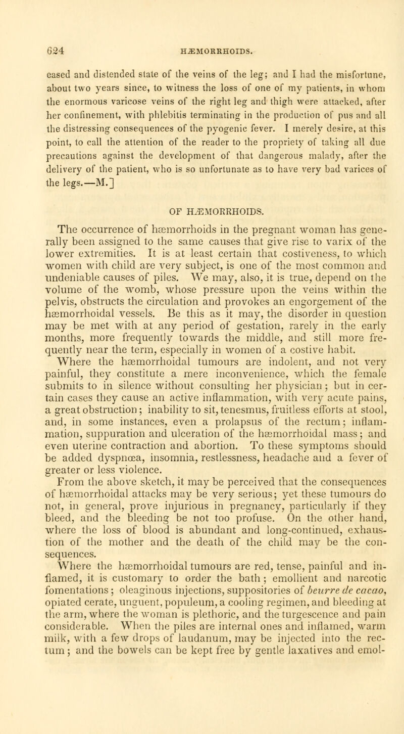 eased and distended state of the veins of the leg; and I had the misfortune, about two years since, to witness the loss of one of my patients, in whom the enormous varicose veins of the right leg and thigh were attacked, after her confinement, with phlebitis terminating in the production of pus and all the distressing consequences of the pyogenic fever. I merely desire, at this point, to call the attention of the reader to the propriety of taking all due precautions against the development of that dangerous malady, after the delivery of the patient, who is so unfortunate as to have very bad varices of the legs.—M.] OF HEMORRHOIDS. The occurrence of hemorrhoids in the pregnant woman has gene- rally been assigned to the same causes that give rise to varix of the lower extremities. It is at least certain that costiveness, to which women with child are very subject, is one of the most common and undeniable causes of piles. We may, also, it is true, depend on the volume of the womb, whose pressure upon the veins within the pelvis, obstructs the circulation and provokes an engorgement of the hemorrhoidal vessels. Be this as it may, the disorder in question may be met with at any period of gestation, rarely in the early months, more frequently towards the middle, and still more fre- quently near the term, especially in women of a costive habit. Where the hemorrhoidal tumours are indolent, and not very painful, they constitute a mere inconvenience, which the female submits to in silence without consulting her physician ; but in cer- tain cases they cause an active inflammation, with very acute pains, a great obstruction ; inability to sit, tenesmus, fruitless efforts at stool, and, in some instances, even a prolapsus of the rectum ; inflam- mation, suppuration and ulceration of the hemorrhoidal mass ; and even uterine contraction and abortion. To these symptoms should be added dyspnoea, insomnia, restlessness, headache and a fever of greater or less violence. From the above sketch, it may be perceived that the consequences of hemorrhoidal attacks may be very serious; yet these tumours do not, in general, prove injurious in pregnancy, particularly if they bleed, and the bleeding be not too profuse. On the other hand, where the loss of blood is abundant and long-continued, exhaus- tion of the mother and the death of the child may be the con- sequences. Where the hemorrhoidal tumours are red, tense, painful and in- flamed, it is customary to order the bath ; emollient and narcotic fomentations ; oleaginous injections, suppositories of beurre de cacao, opiated cerate, unguent, populeum, a cooling regimen, and bleeding at the arm, where the woman is plethoric, and the turgescence and pain considerable. When the piles are internal ones and inflamed, warm milk, with a few drops of laudanum, may be injected into the rec- tum ; and the bowels can be kept free by gentle laxatives and emoi-