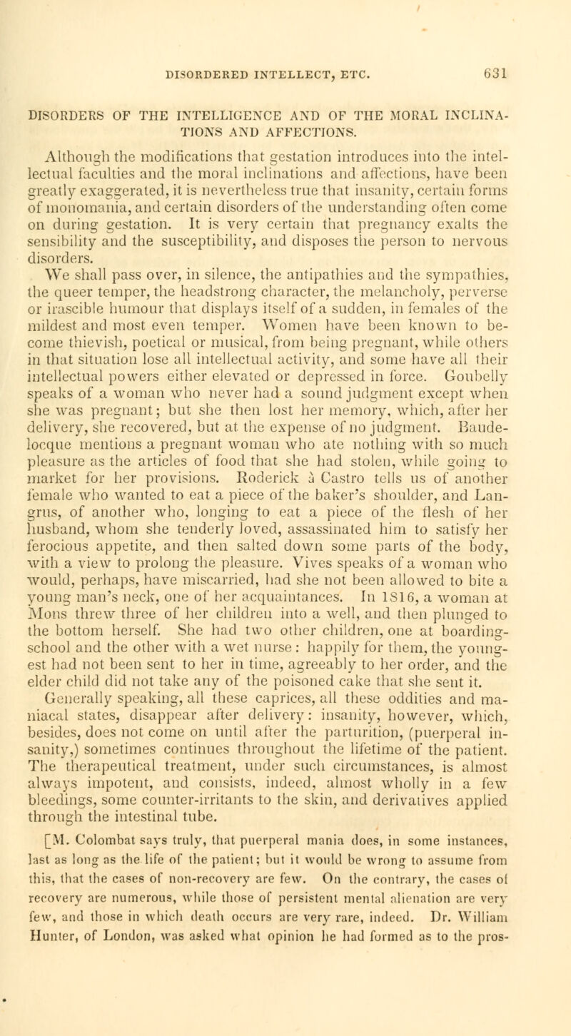 DISORDERS OF THE INTELLIGENCE AND OF THE MORAL INCLINA- TIONS AND AFFECTIONS. Although the modifications that gestation introduces into the intel- lectual faculties and the moral inclinations and affections, have been greatly exaggerated, it is nevertheless true that insanity, certain forms of monomania, and certain disorders of the understanding often come on during gestation. It is very certain that pregnancy exalts the sensibility and the susceptibility, and disposes the person to nervous disorders. We shall pass over, in silence, the antipathies and the sympathies, the queer temper, the headstrong character, the melancholy, perverse or irascible humour that displays itself of a sudden, in females of the mildest and most even temper. Women have been known to be- come thievish, poetical or musical, from being pregnant, while others in that situation lose all intellectual activity, and some have all their intellectual powers either elevated or depressed in force. Goubeily speaks of a woman who never had a sound judgment except when she was pregnant; but she then lost her memory, which, after her delivery, she recovered, but at the expense of no judgment. Baude- locque mentions a pregnant woman who ate nothing with so much pleasure as the articles of food that she had stolen, while going to market for her provisions. Roderick à Castro tells us of another female who wanted to eat a piece of the baker's shoulder, and Lan- grus, of another who, longing to eat a piece of the flesh of her husband, whom she tenderly loved, assassinated him to satisfy her ferocious appetite, and then salted down some parts of the body, with a view to prolong the pleasure. Vives speaks of a woman who would, perhaps, have miscarried, had she not been allowed to bite a young man's neck, one of her acquaintances. In 1S16, a woman at Mons threw three of her children into a well, and then plunged to the bottom herself. She had two other children, one at boarding- school and the other with a wet nurse : happily for them, the young- est had not been sent to her in time, agreeably to her order, and the elder child did not take any of the poisoned cake that she sent it. Generally speaking, all these caprices, all these oddities and ma- niacal states, disappear after delivery: insanity, however, which, besides, does not come on until after the parturition, (puerperal in- sanity,) sometimes continues throughout the lifetime of the patient. The therapeutical treatment, under such circumstances, is almost always impotent, and consists, indeed, almost wholly in a ïew bleedings, some counter-irritants to the skin, and derivatives applied through the intestinal tube. [M. Colombat says truly, that puerperal mania does, in some instances, last as long as the life of the patient; but it would be wrong to assume from this, that the cases of non-recovery are few. On the contrary, the cases of recovery are numerous, while those of persistent mental alienation are very few, and those in which death occurs are very rare, indeed. Dr. William Hunter, of London, was asked what opinion he had formed as to the pros-