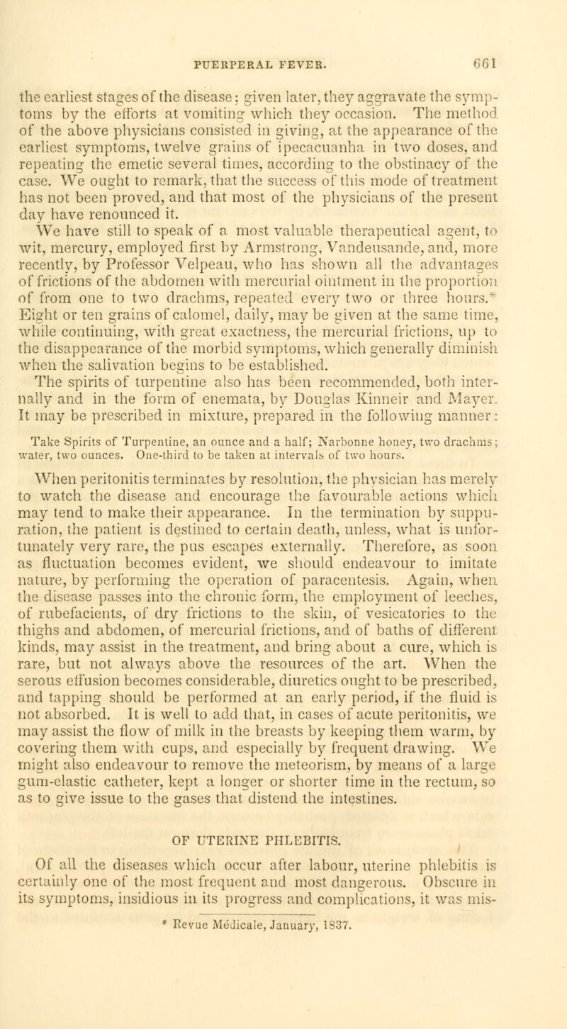 the earliest stages of the disease ; given later, they aggravate the symp- toms by the efforts at vomiting which they occasion. The method of the above physicians consisted in giving, at the appearance of the earliest symptoms, twelve grains of ipecacuanha in two doses, and repeating the emetic several times, according to the obstinacy of the case. We ought to remark, that the success of this mode of treatment has not been proved, and that most of the physicians of the present day have renounced it. We have still to speak of a most valuable therapeutical agent, to wit, mercury, employed first by Armstrong, Vandeusande, and, more recently, by Professor Velpeau, who has shown all the advantages of frictions of the abdomen with mercurial ointment in the proportion of from one to two drachms, repeated every two or three hours. Eight or ten grains of calomel, daily, may be given at the same time, while continuing, with great exactness, the mercurial frictions, up to the disappearance of the morbid symptoms, which generally diminish when the salivation begins to be established. The spirits of turpentine also has been recommended, both inter- nally and in the form of enemata, by Douglas Kinneir and Mayer.. It may be prescribed in mixture, prepared in the following manner: Take Spirits of Turpentine, an ounce and a half; Narbonne honey, two drachms; water, two ounces. One-third to be taken at intervals of two hours. When peritonitis terminates by resolution, the physician has merely to watch the disease and encourage the favourable actions which may tend to make their appearance. In the termination by suppu- ration, the patient is destined to certain death, unless, what is unfor- tunately very rare, the pus escapes externally. Therefore, as soon as fluctuation becomes evident, we should endeavour to imitate nature, by performing the operation of paracentesis. Again, when the disease passes into the chronic form, the employment of leeches, of rubefacients, of dry frictions to the skin, of vesicatories to the thighs and abdomen, of mercurial frictions, and of baths of différent kinds, may assist in the treatment, and bring about a cure, which is rare, but not always above the resources of the art. When the serous effusion becomes considerable, diuretics ought to be prescribed, and tapping should be performed at an early period, if the fluid is not absorbed. It is well to add that, in cases of acute peritonitis, we may assist the flow of milk in the breasts by keeping them warm, by covering them with cups, and especially by frequent drawing. We might also endeavour to remove the meteorism, by means of a large gum-elastic catheter, kept a longer or shorter time in the rectum, so as to give issue to the gases that distend the intestines. OF UTERINE PHLEBITIS. Of all the diseases which occur after labour, uterine phlebitis is certainly one of the most frequent and most dangerous. Obscure in its symptoms, insidious in its progress and complications, it was mis- * Revue Médicale, January, 1S37.