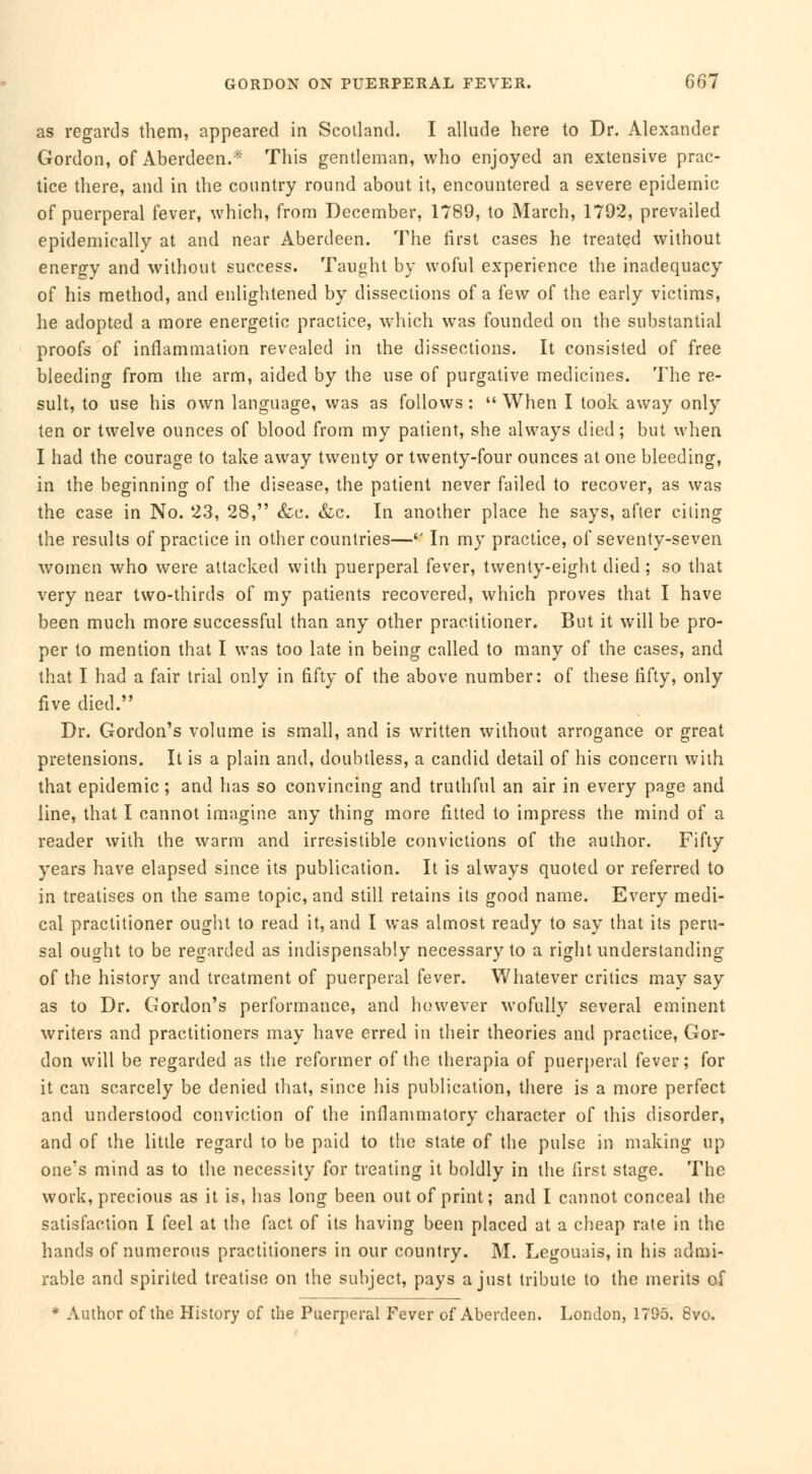 as regards them, appeared in Scotland. I allude here to Dr. Alexander Gordon, of Aberdeen.* This gentleman, who enjoyed an extensive prac- tice there, and in the country round about it, encountered a severe epidemic of puerperal fever, which, from December, 1789, to March, 1792, prevailed epidemically at and near Aberdeen. The first cases he treated without energy and without success. Taught by woful experience the inadequacy of his method, and enlightened by dissections of a few of the early victims, he adopted a more energetic practice, which was founded on the substantial proofs of inflammation revealed in the dissections. It consisted of free bleeding from the arm, aided by the use of purgative medicines. The re- sult, to use his own language, was as follows :  When I took away only ten or twelve ounces of blood from my patient, she always died; but when I had the courage to take away twenty or twenty-four ounces at one bleeding, in the beginning of the disease, the patient never failed to recover, as was the case in No. 23, 28, &c. &c. In another place he says, after citing the results of practice in other countries—'' In my practice, of seventy-seven women who were attacked with puerperal fever, twenty-eight died ; so that very near two-thirds of my patients recovered, which proves that I have been much more successful than any other practitioner. But it will be pro- per to mention that I was too late in being called to many of the cases, and that I had a fair trial only in fifty of the above number: of these fifty, only five died. Dr. Gordon's volume is small, and is written without arrogance or great pretensions. It is a plain and, doubtless, a candid detail of his concern with that epidemic; and has so convincing and truthful an air in every page and line, that I cannot imagine any thing more fitted to impress the mind of a reader with the warm and irresistible convictions of the author. Fifty years have elapsed since its publication. It is always quoted or referred to in treatises on the same topic, and still retains its good name. Every medi- cal practitioner ought to read it, and I was almost ready to say that its peru- sal ought to be regarded as indispensably necessary to a right understanding of the history and treatment of puerperal fever. Whatever critics may say as to Dr. Gordon's performance, and however wofully several eminent writers and practitioners may have erred in their theories and practice, Gor- don will be regarded as the reformer of the therapia of puerperal fever; for it can scarcely be denied that, since his publication, there is a more perfect and understood conviction of the inflammatory character of this disorder, and of the little regard to be paid to the state of the pulse in making up one's mind as to the necessity for treating it boldly in the first stage. The work, precious as it is, has long been out of print; and I cannot conceal the satisfaction I feel at the fact of its having been placed at a cheap rate in the hands of numerous practitioners in our country. M. Legouais, in his admi- rable and spirited treatise on the subject, pays a just tribute to the merits of * Author of the History of the Puerperal Fever of Aberdeen. London, 1795. 8vo.