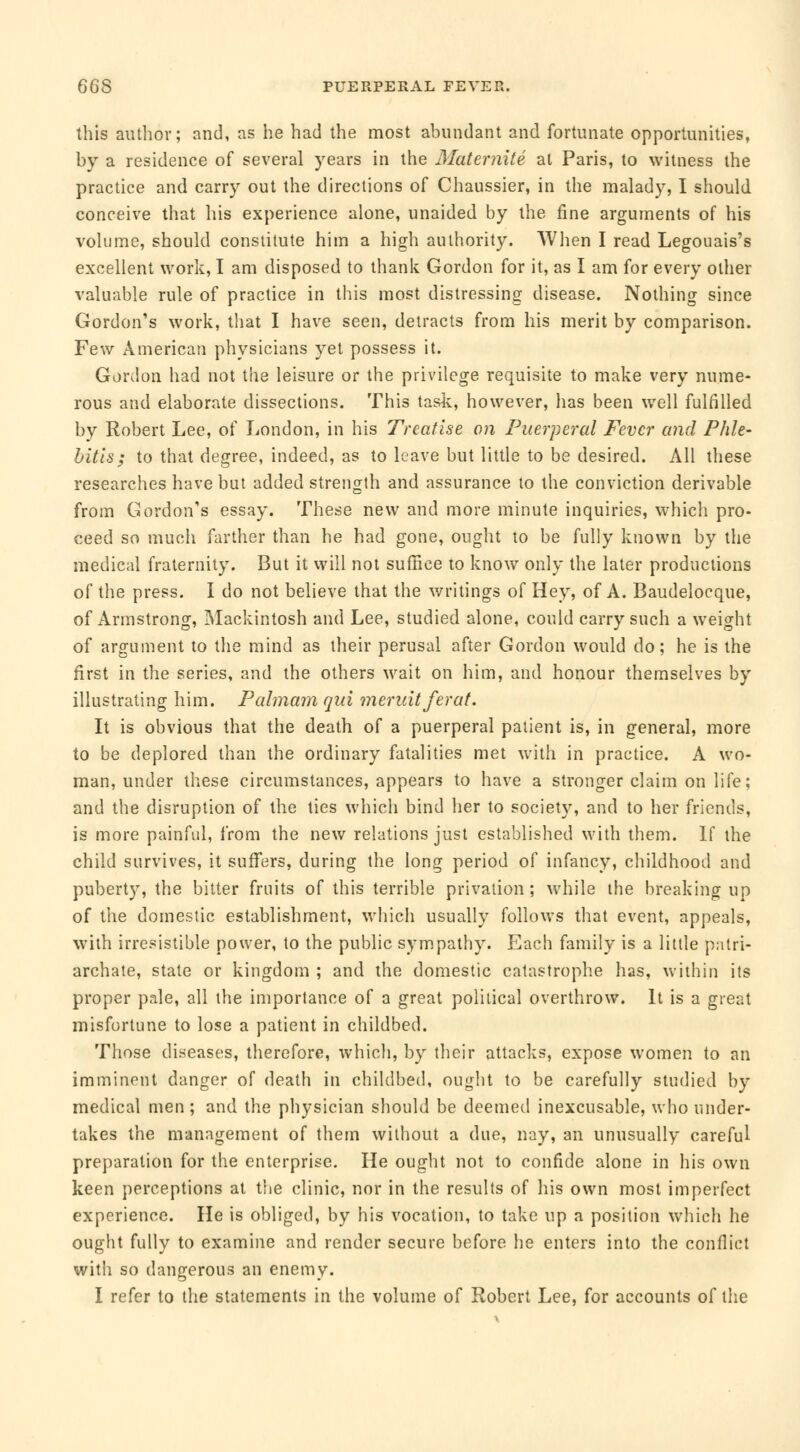 this author; and, as he had the most abundant and fortunate opportunities, by a residence of several years in the Maternité at Paris, to witness the practice and carry out the directions of Chaussier, in the malady, I should conceive that his experience alone, unaided by the fine arguments of his volume, should constitute him a high authority. When I read Legouais's excellent work, I am disposed to thank Gordon for it, as I am for every other valuable rule of practice in this most distressing disease. Nothing since Gordon's work, that I have seen, detracts from his merit by comparison. Few American physicians yet possess it. Gordon had not the leisure or the privilege requisite to make very nume- rous and elaborate dissections. This task, however, has been well fulfilled by Robert Lee, of London, in his Treatise on Puerperal Fever and Phle- bitis; to that degree, indeed, as to leave but little to be desired. All these researches have but added strength and assurance to the conviction derivable from Gordon's essay. These new and more minute inquiries, which pro- ceed so much farther than he had gone, ought to be fully known by the medical fraternity. But it will not suffice to know only the later productions of the press. I do not believe that the writings of Hey, of A. Baudelocque, of Armstrong, Mackintosh and Lee, studied alone, could carry such a weight of argument to the mind as their perusal after Gordon would do; he is the first in the series, and the others wait on him, and honour themselves by illustrating him. Palmam qui meruit fera t. It is obvious that the death of a puerperal patient is, in general, more to be deplored than the ordinary fatalities met with in practice. A wo- man, under these circumstances, appears to have a stronger claim on life; and the disruption of the ties which bind her to society, and to her friends, is more painful, from the new relations just established with them. If the child survives, it suffers, during the long period of infancy, childhood and puberty, the bitter fruits of this terrible privation; while the breaking up of the domestic establishment, which usually follows that event, appeals, with irresistible power, to the public sympathy. Each family is a little patri- archate, state or kingdom ; and the domestic catastrophe has, within its proper pale, all the importance of a great political overthrow. It is a great misfortune to lose a patient in childbed. Those diseases, therefore, which, by their attacks, expose women to an imminent danger of death in childbed, ought to be carefully studied by medical men; and the physician should be deemed inexcusable, who under- takes the management of them without a due, nay, an unusually careful preparation for the enterprise. He ought not to confide alone in his own keen perceptions at the clinic, nor in the results of his own most imperfect experience. He is obliged, by his vocation, to take up a position which he ought fully to examine and render secure before he enters into the conflict with so dangerous an enemy. I refer to the statements in the volume of Robert Lee, for accounts of the