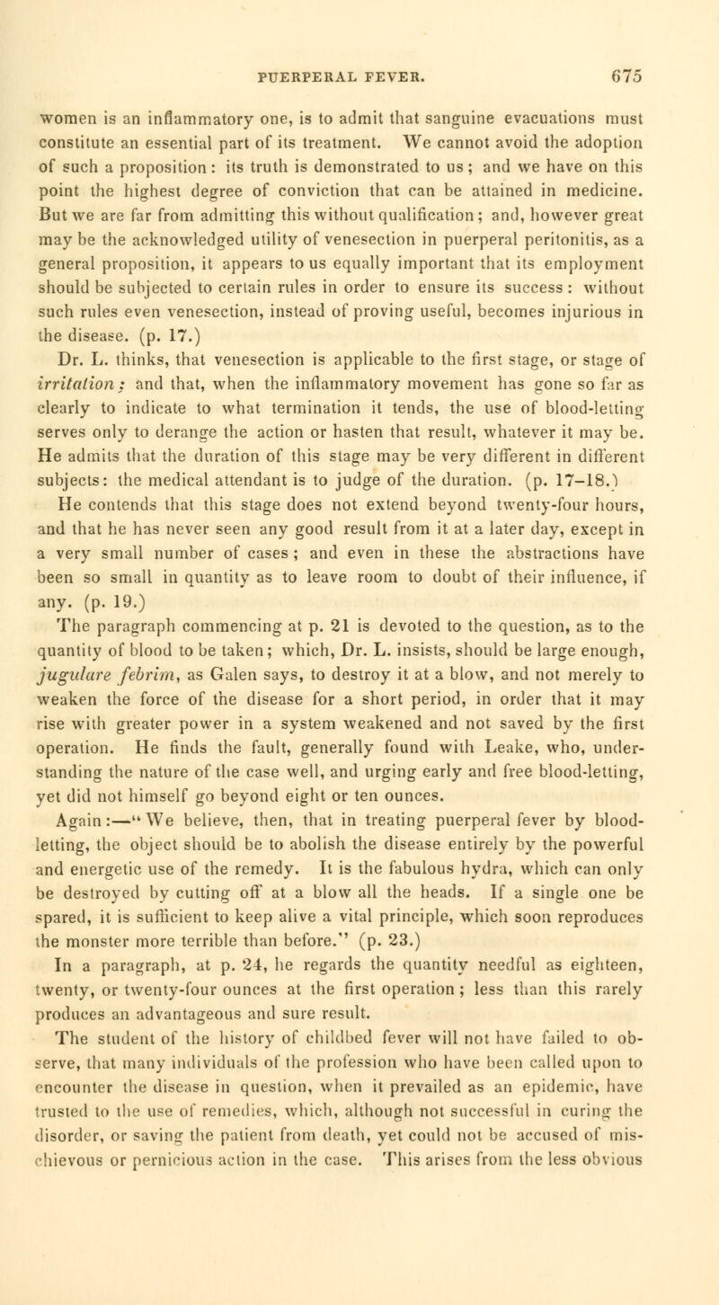 women is an inflammatory one, is to admit that sanguine evacuations must constitute an essential part of its treatment. We cannot avoid the adoption of such a proposition : its truth is demonstrated to us ; and we have on this point the highest degree of conviction that can be attained in medicine. But we are far from admitting this without qualification; and, however great may be the acknowledged utility of venesection in puerperal peritonitis, as a general proposition, it appears tous equally important that its employment should be subjected to certain rules in order to ensure its success : without such rules even venesection, instead of proving useful, becomes injurious in the disease, (p. 17.) Dr. L. thinks, that venesection is applicable to the first stage, or stage of irritation; and that, when the inflammatory movement has gone so far as clearly to indicate to what termination it tends, the use of blood-letting- serves only to derange the action or hasten that result, whatever it may be. He admits that the duration of this stage may be very different in different subjects: the medical attendant is to judge of the duration, (p. 17-18.) He contends that this stage does not extend beyond twenty-four hours, and that he has never seen any good result from it at a later day, except in a very small number of cases ; and even in these the abstractions have been so small in quantity as to leave room to doubt of their influence, if any. (p. 19.) The paragraph commencing at p. 21 is devoted to the question, as to the quantity of blood to be taken ; which, Dr. L. insists, should be large enough, jugulare febrim, as Galen says, to destroy it at a blow, and not merely to weaken the force of the disease for a short period, in order that it may rise with greater power in a system weakened and not saved by the first operation. He finds the fault, generally found with Leake, who, under- standing the nature of the case well, and urging early and free blood-letting, yet did not himself go beyond eight or ten ounces. Again :— We believe, then, that in treating puerperal fever by blood- letting, the object should be to abolish the disease entirely by the powerful and energetic use of the remedy. It is the fabulous hydra, which can only be destroyed by cutting oft' at a blow all the heads. If a single one be spared, it is sufficient to keep alive a vital principle, which soon reproduces the monster more terrible than before. (p. 23.) In a paragraph, at p. 24, he regards the quantity needful as eighteen, twenty, or twenty-four ounces at the first operation ; less than this rarely produces an advantageous and sure result. The student of the history of childbed fever will not have failed to ob- serve, that many individuals of the profession who have been called upon to encounter the disease in question, when it prevailed as an epidemic, have trusted to the use of remedies, which, although not successful in curing the disorder, or saving the patient from death, yet could not be accused of mis- chievous or pernicious action in the case. This arises from tbe less obvious