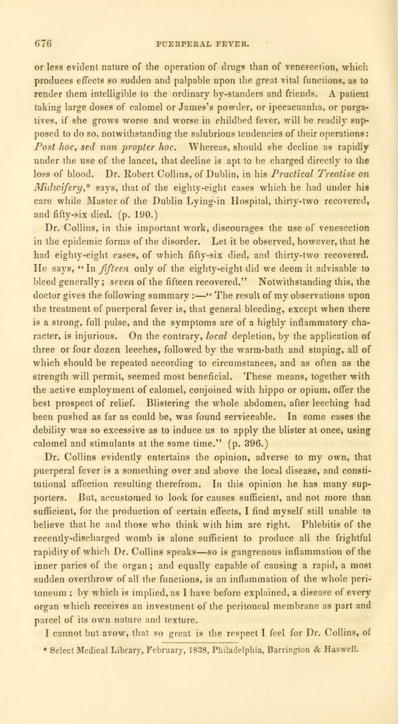 or less evident nature of the operation of drugs than of venesection, which produces effects so sudden and palpable upon the great vital functions, as to render them intelligible to the ordinary by-slanders and friends. À patient taking large doses of calomel or James's powder, or ipecacuanha, or purga- tives, if she grows worse and worse in childbed fever, will be readily sup- posed to do so, notwithstanding the salubrious tendencies of their operations : Post hoc, sed non propter hoc. Whereas, should she decline as rapidly under the use of the lancet, that decline is apt to be charged directly to the loss of blood. Dr. Robert Collins, of Dublin, in his Practical Treatise on Midwifery * says, that of the eighty-eight cases which he had under his care while Master of the Dublin Lying-in Hospital, thirty-two recovered, and fifty-six died. (p. 190.) Dr. Collins, in this important work, discourages the use of venesection in the epidemic forms of the disorder. Let it be observed, however, that he had eighty-eight cases, of which fifty-six died, and thirty-two recovered. He says, In Jiffeen only of the eighty-eight did we deem it advisable to bleed generally; seven of the fifteen recovered. Notwithstanding this, the doctor gives the following summary :— The result of my observations upon the treatment of puerperal fever is, that general bleeding, except when there is a strong, full pulse, and the symptoms are of a highly inflammatory cha- racter, is injurious. On the contrary, local depletion, by the application of three or four dozen leeches, followed by the warm-bath and stuping, all of which should be repeated according to circumstances, and as often as the strength will permit, seemed most beneficial. These means, together with the active employment of calomel, conjoined with hippo or opium, offer the best prospect of relief. Blistering the whole abdomen, after leeching had been pushed as far as could be, was found serviceable. In some cases the debility was so excessive as to induce us to apply the blister at once, using calomel and stimulants at the same time.' (p. 396.) Dr. Collins evidently entertains the opinion, adverse to my own, that puerperal fever is a something over and above the local disease, and consti- tutional affection resulting therefrom. In this opinion he has many sup- porters. But, accustomed to look for causes sufficient, and not more than sufficient, for the production of certain effects, I find myself still unable to believe that he and those who think with him are right. Phlebitis of the recently-discharged womb is alone sufficient to produce all the frightful rapidity of which Dr. Collins speaks—so is gangrenous inflammation of the inner paries of the organ ; and equally capable of causing a rapid, a most sudden overthrow of all the functions, is an inflammation of the whole peri- toneum ; by which is implied, as I have before explained, a disease of every organ which receives an investment of the peritoneal membrane as part and parcel of its own nature and texture. I cannot but avow, that so great is the respect I feel for Dr. Collins, of * Select Medical Library, February, 1838, Philadelphia, Barrington & Haswell.