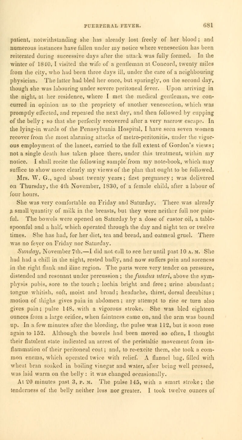 patient, notwithstanding she has already lost freely of her blood ; and numerous instances have fallen under my notice where venesection has been reiterated during successive days after the attack was fully formed. In the winter of 1840, Ï visited the wife of a gentleman at Concord, twenty miles from the city, who had been three days ill, under the care of a neighbouring physician. The latter had bled her once, but sparingly, on the second day, though she was labouring under severe peritoneal fever. Upon arriving in the night, at lier residence, where I met the medical gentleman, we con- curred in opinion as to the propriety of another venesection, which was promptly effected, and repealed the next day, and then followed by cupping of the belly ; so that she perfectly recovered after a very narrow escape. In the lying-in wards of the Pennsylvania Hospital, I have seen seven women recover from the most alarming attacks of metro-peritonitis, under the vigor- ous employment of the lancet, carried to the full extent of Gordon's views; not a single death has taken place there, under this treatment, within my notice. I shall recite the following sample from my note-book, which may suffice to show more clearly my views of the plan that ought to be followed. Mrs. W. G., aged about twenty years; first pregnancy; was delivered on Thursday, the 4th November, 1830, of a female child, after a labour of four hours. She was very comfortable on Friday and Saturday. There was already a small quantity of milk in the breasts, but they were neither full nor pain- ful. The bowels were opened on Saturday by a dose of castor oil, a table- spoonful and a half, which operated through the day and night ten or twelve times. She has had, for her diet, tea and bread, and oatmeal gruel. There was no fever on Friday nor Saturday. Sunday, November 7th.—I did not call to see her until past 10 a. m. She had had a chill in the night, rested badly, and now suffers pain and soreness in the right flank and iliac region. The parts were very tender on pressure, distended and resonant under percussion ; ihe fundus uteri, above the sym- physis pubis, sore to the touch ; lochia bright and free; urine abundant; tongue whitish, soft, moist and broad ; headache, thirst, dorsal decubitus ; motion of thighs gives pain in abdomen; any attempt to rise or turn also gives pain; pulse 118, with a vigorous stroke. She was bled eighteen ounces from a large orifice, when faintness came on, and the arm was bound up. In a few minutes after the bleeding, the pulse was 112, but it soon rose again to 152. Although the bowels had been moved so often, I thought their flatulent state indicated an arrest of the peristaltic movement from in- flammation of their peritoneal coat ; and, to re-excite them, she took a com- mon enema, which operated twice with relief. A flannel bag, filled with wheat bran soaked in boiling vinegar and water, afier being well pressed, was laid warm on the belly : it was changed occasionally. At 20 minutes past 3, p. M. The pulse 145, with a smart stroke; the tenderness of the belly neither less nor greater. I took twelve ounces of