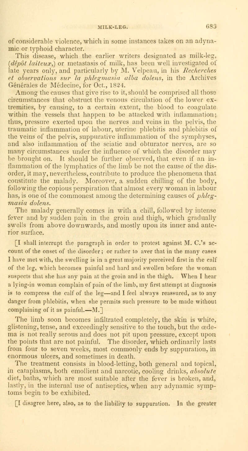 MILK-LEG. 6S3 of considerable violence, which in some instances takes on an adyna- mic or typhoid character. This disease, which the earlier writers designated as milk-leg, [dépôt laiteux,) or metastasis of milk, has been well investigated of late years only, and particularly by M. Velpean, in his Recherches et observations sur la phlegmasia alba doteus, in the Archives Générales de Médecine, for Oct., 182 1. Among the causes that give rise to it, should be comprised all those circumstances that obstruct the venous circulation of the lower ex- tremities, by causing, to a certain extent, the blood to coagulate within the vessels that happen to be attacked with inflammation; thus, pressure exerted upon the nerves and veins in the pelvis, the traumatic inflammation of labour, uterine phlebitis and phlebitis of the veins of the pelvis, suppurative inflammation of the symphyses, and also inflammation of the sciatic and obturator nerves, are so many circumstances under the influence of which the disorder may be brought on. It should be further observed, that even if an in- flammation of the lymphatics of the limb be not the cause of the dis- order, it may, nevertheless, contribute to produce the phenomena that constitute the malady. Moreover, a sudden chilling of the body, following the copious perspiration that almost every woman in labour has, is one of the commonest among the determining causes of phleg- masia dolens. The malady generally comes in with a chill, followed by intense fever and by sudden pain in the groin and thigh, which gradually swells from above downwards, and mostly upon its inner and ante- rior surface. [I shall interrupt the paragraph in order to protest against M. C.'s ac- count of the onset of the disorder; or rather to aver that in the many cases I have met with, the swelling is in a great majority perceived first in the calf of the leg, which becomes painful and hard and swollen before the woman suspects that she has any pain at the groin and in the thigh. When I hear a lying-in woman complain of pain of the limb, my first attempt at diagnosis is to compress the calf of the leg—and I feel always reassured, as to any danger from phlebitis, when she permits such pressure to be made without complaining of it as painful.—M.] The limb soon becomes infiltrated completely, the skin is white, glistening, tense, and exceedingly sensitive to the touch, but the oede- ma is not really serous and does not pit upon pressure, except upon the points that are not painful. The disorder, which ordinarily lasts from four to seven weeks, most commonly ends by suppuration, in enormous ulcers, and sometimes in death. The treatment consists in blood-letting, both general and topical, in cataplasms, both emollient and narcotic, cooling drinks, absolute diet, baths, which are most suitable after the fever is broken, and, lastly, in the internal use of antiseptics, when any adynamic symp- toms begin to be exhibited. [I disagree here, also, as to the liability to suppuration. In the greater