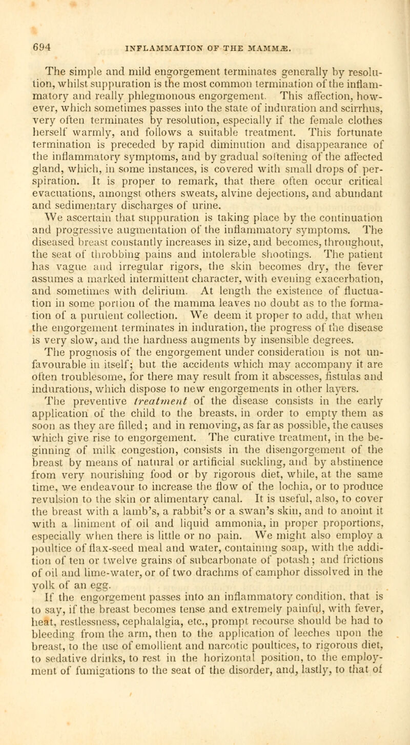 The simple and mild engorgement terminates generally by resolu- tion, whilst suppuration is the most common termination of the inflam- matory and really phlegmonous engorgement. This affection, how- ever, which sometimes passes into the state of induration and scirrhus, very often terminates by resolution, especially if the female clothes herself warmly, and follows a suitable treatment. This fortunate termination is preceded by rapid diminution and disappearance of the inflammatory symptoms, and by gradual softening of the affected gland, which, in some instances, is covered with small drops of per- spiration. It is proper to remark, that there often occur critical evacuations, amongst others sweats, alvine dejections, and abundant and sedimentary discharges of urine. We ascertain that suppuration is taking place by the continuation and progressive augmentation of the inflammatory symptoms. The diseased breast constantly increases in size, and becomes, throughout, the seat of throbbing pains and intolerable shootings. The patient has vague and irregular rigors, the skin becomes dry, the fever assumes a marked intermittent character, with evening exacerbation, and sometimes with delirium. At length the existence of fluctua- tion in some portion of the mamma leaves no doubt as to the forma- tion of a purulent collection. We deem it proper to add, that when the engorgement terminates in induration, the progress of the disease is very slow, and the hardness augments by insensible degrees. The prognosis of the engorgement under consideration is not un- favourable in itself; but the accidents which may accompany it are often troublesome, for there may result from it abscesses, fistulas and indurations, which dispose to new engorgements in other layers. The preventive ty^eatment of the disease consists in the early application of the child to the breasts, in order to empty them as soon as they are filled; and in removing, as far as possible, the causes which give rise to engorgement. The curative treatment, in the be- ginning of milk congestion, consists in the disengorgement of the breast by means of natural or artificial suckling, and by abstinence from very nourishing food or by rigorous diet, while, at the same time, we endeavour to increase the flow of the lochia, or to produce revulsion to the skin or alimentary canal. It is useful, also, to cover the breast with a lamb's, a rabbit's or a swan's skin, and to anoint it with a liniment of oil and liquid ammonia, in proper proportions, especially when there is little or no pain. We might also employ a poultice of flax-seed meal and water, containing soap, with the addi- tion of ten or twelve grains of subcarbonate of potash; and frictions of oil and lime-water, or of two drachms of camphor dissolved in the yolk of an egg. If the engorgement passes into an inflammatory condition, that is to say, if the breast becomes tense and extremely painful, with fever, heat, restlessness, cephalalgia, etc., prompt recourse should be had to bleeding from the arm, then to the application of leeches upon the breast, to the use of emollient and narcotic poultices, to rigorous diet, to sedative drinks, to rest in the horizontal position, to the employ- ment of fumigations to the seat of the disorder, and, lastly, to that of