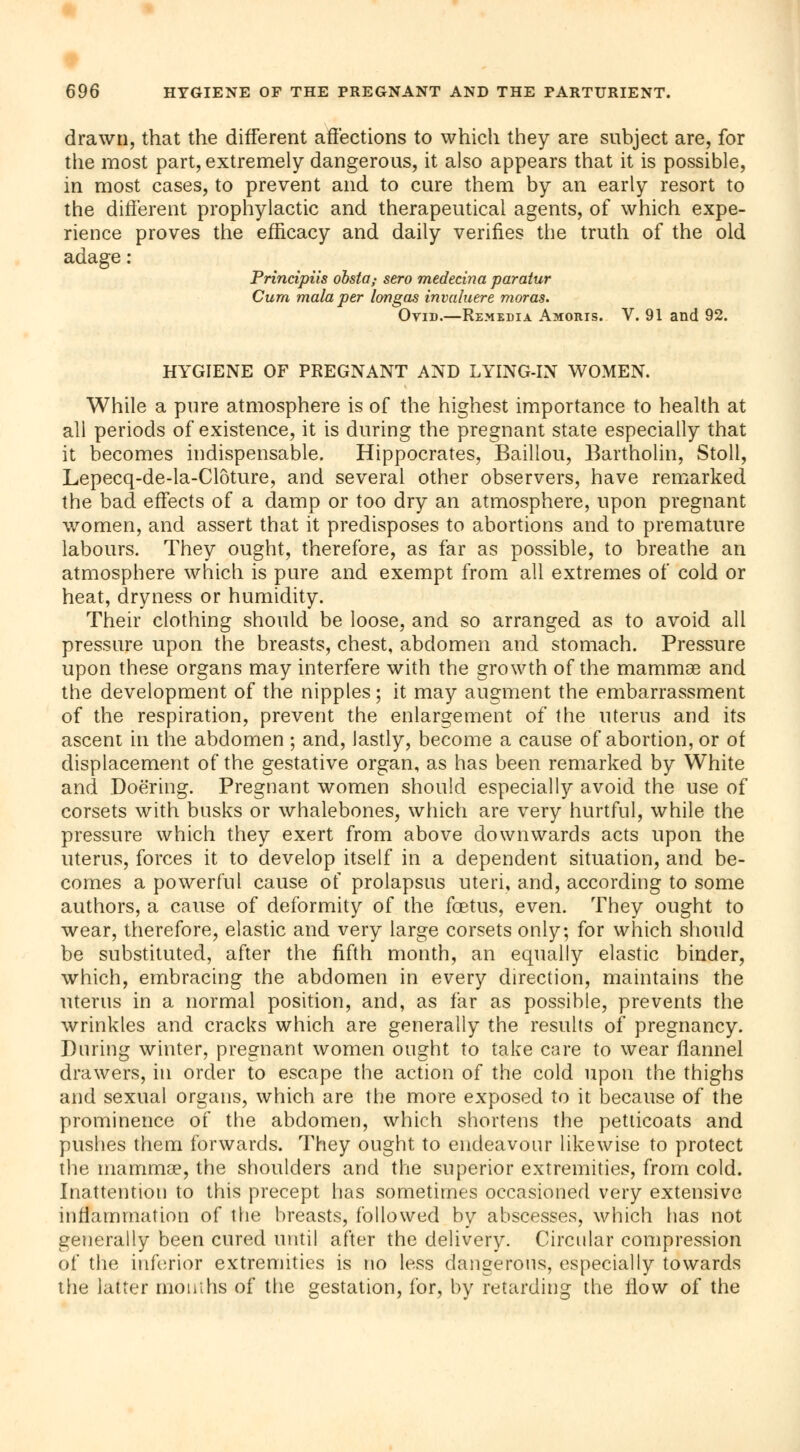 drawn, that the different affections to which they are subject are, for the most part, extremely dangerous, it also appears that it is possible, in most cases, to prevent and to cure them by an early resort to the different prophylactic and therapeutical agents, of which expe- rience proves the efficacy and daily verifies the truth of the old adage : Principiis obsta,- sero medecina paratur Cum mala per longas invaluere moras. Ovid.—Remédia Amoris. V. 91 and 92. HYGIENE OF PREGNANT AND LYING-IN WOMEN. While a pure atmosphere is of the highest importance to health at all periods of existence, it is during the pregnant state especially that it becomes indispensable. Hippocrates, Baillou, Bartholin, Stoll, Lepecq-de-la-Clôture, and several other observers, have remarked the bad effects of a damp or too dry an atmosphere, upon pregnant women, and assert that it predisposes to abortions and to premature labours. They ought, therefore, as far as possible, to breathe an atmosphere which is pure and exempt from all extremes of cold or heat, dryness or humidity. Their clothing should be loose, and so arranged as to avoid all pressure upon the breasts, chest, abdomen and stomach. Pressure upon these organs may interfere with the growth of the mammae and the development of the nipples ; it may augment the embarrassment of the respiration, prevent the enlargement of the uterus and its ascent in the abdomen ; and, lastly, become a cause of abortion, or of displacement of the gestative organ, as has been remarked by White and Doëring. Pregnant women should especially avoid the use of corsets with busks or whalebones, which are very hurtful, while the pressure which they exert from above downwards acts upon the uterus, forces it to develop itself in a dependent situation, and be- comes a powerful cause of prolapsus uteri, and, according to some authors, a cause of deformity of the foetus, even. They ought to wear, therefore, elastic and very large corsets only; for which should be substituted, after the fifth month, an equally elastic binder, which, embracing the abdomen in every direction, maintains the uterus in a normal position, and, as far as possible, prevents the wrinkles and cracks which are generally the results of pregnancy. During winter, pregnant women ought to take care to wear flannel drawers, in order to escape the action of the cold upon the thighs and sexual organs, which are the more exposed to it because of the prominence of the abdomen, which shortens the petticoats and pushes them forwards. They ought to endeavour likewise to protect the mammae, the shoulders and the superior extremities, from cold. Inattention to this precept has sometimes occasioned very extensive inflammation of the breasts, followed by abscesses, which has not generally been cured until after the delivery. Circular compression of the inferior extremities is no less dangerous, especially towards the latter mouths of the gestation, for, by retarding the How of the