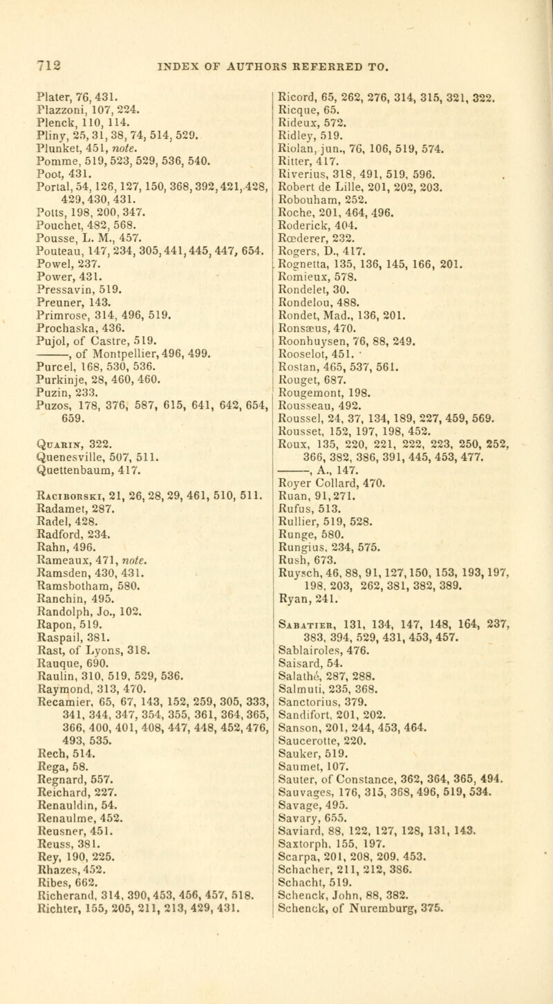 Plater, 76, 431. Plazzoni, 107, 224. Plenck, 110, 114. Pliny, 25,31,38,74,514,529. Plunket, 451, note. Pomme, 519, 523, 529, 536, 540. Poot, 431. Portal, 54,126,127, 150, 368, 392,421, 428, 429,430,431. Potts, 198,200,347. Pouchet, 482, 568. Pousse, L. M., 457. Pouteau, 147, 234, 305,441,445, 447, 654. Powel, 237. Power, 431. Pressavin, 519. Preuner, 143. Primrose, 314, 496, 519. Prochaska, 436. Pujol, of Castre, 519. , of Montpellier, 496, 499. Purcel, 168,530, 536. Purkinje, 28, 460, 460. Puzin, 233. Puzos, 178, 376, 587, 615, 641, 642, 654, 659. Quarin, 322. Quenesville, 507, 511. Quettenbaum, 417. Raciborski, 21, 26, 28, 29, 461, 510, 511. Radamet, 287. Radel, 428. Radford, 234. Rahn, 496. Rameaux, 471, note. Ramsden, 430, 431. Ramsbotham, 580. Ranchin, 495. Randolph, Jo., 102. Rapon, 519. Raspail, 381. Rast, of Lyons, 318. Rauque, 690. Raulin, 310, 519, 529, 536. Raymond, 313, 470. Recamier, 65, 67, 143, 152, 259, 305, 333, 341, 344, 347, 354, 355, 361, 364, 365, 366, 400, 401, 408, 447, 448, 452,476, 493, 535. Rech, 514. Rega, 58. Regnard, 557. Reichard, 227. Renauldin, 54. Renaulme, 452. Reusner, 451. Reuss, 381. Rey, 190, 225. Rhazes,452. Ribes, 662. Richerand, 314, 390,453, 456, 457, 518. Richter, 155, 205, 211, 213, 429, 431. Ricord, 65, 262, 276, 314, 315, 321, 322. Ricque, 65. Rideux, 572. Ridley, 519. Riolan, jun., 76, 106, 519, 574. Ritter, 417. Riverius, 318, 491, 519, 596. Robert de Lille, 201, 202, 203. Robouham, 252. Roche, 201, 464, 496. Roderick, 404. Roederer, 232. Rogers, D., 417. Rognetta, 135, 136, 145, 166, 201. Romieux, 578. Rondelet, 30. Rondelou, 488. Rondet, Mad., 136, 201. Ronsccus, 470. Roonhuysen, 76, 88, 249. Rooselot, 451. ■ Rostan, 465, 537, 561. Rouget, 687. Rougemont, 198. Rousseau, 492. Roussel, 24, 37, 134, 189, 227, 459, 569. Rousset, 152, 197, 198, 452. Roux, 135, 220, 221, 222, 223, 250, 252, 366, 382, 386, 391, 445, 453, 477. -, A., 147. Royer Collard, 470. Ruan, 91,271. Rufus, 513. Rullier, 519, 528. Runge, 580. Rungius, 234, 575. Rush, 673. Ruysch, 46, 88, 91, 127,150, 153, 193,197, 198, 203, 262, 381, 382, 389. Ryan, 241. Sabatier, 131, 134, 147, 148, 164, 237, 383, 394, 529, 431, 453, 457. Sablairoles, 476. Saisard, 54. Salathé, 287, 288. Salmuti, 235, 368. Sanctorius, 379. Sandifort, 201, 202. Sanson, 201, 244, 453, 464. Saucerotte, 220. Sauker, 519. Sau met, 107. Sauter, of Constance, 362, 364, 365, 494. Sauvages, 176, 315, 368, 496, 519, 534. Savage, 495. Savary, 655. Saviard, 88, 122, 127, 128, 131, 143. Saxtorph, 155, 197. Scarpa, 201, 208, 209, 453. Schacher, 211, 212,386. Schacht, 519. Schenck, John, 88, 382. Schenck, of Nuremburg, 375.