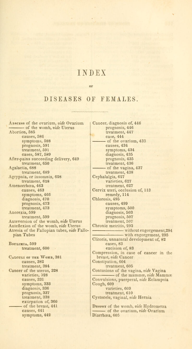 INDEX DISEASES OF FEMALES Abscess of the ovarium, vide Ovarium of the womb, vide Uterus Abortion, 585 causes, 586 symptoms, 588 prognosis, 591 treatment, 591 cases, 587, 589 After-pains succeeding delivery, 649 treatment, 650 Agalactia, 688 treatment, 689 Agrypnia, or insomnia, 628 treatment, 628 Amenorrhoea, 463 causes, 463 symptoms, 466 diagnosis, 470 prognosis, 473 treatment, 473 Anorexia, 599 treatment, 599 Anteversion of the womb, vide Uterus Anteflexion of the womb, vide Uterus Atresia of the Fallopian tubes, vide Fallo- pian Tubes Boulimia, 599 treatment, 600 Calculi of the Womb, 381 causes, 382 treatment, 384 Cancer of the uterus, 328 varieties, 328 causes, 331 symptoms, 333 diagnosis, 336 prognosis, 337 treatment, 338 extirpation of, 360 of the breast, 441 causes, 441 symptoms, 442 Cancer, diagnosis of, 446 prognosis, 446 treatment, 447 case, 444 of the ovarium, 433 causes, 434 symptoms, 434 diagnosis, 435 prognosis, 435 treatment, 436 of the vagina, 437 treatment, 438 Cephalalgia, 627 varieties, 627 treatment, 627 Cervix uteri, occlusion of, 113 remedy, 114 Chlorosis, 495 causes, 499 symptoms, 500 diagnosis, 503 prognosis, 507 treatment, 507 Chronic metritis, 293 without engorgement,294 with engorgement, 295 Clitoris, unnatural development of, 82 cases, 83 excision of, 83 Compression, in case of cancer in the breast, vide Cancer Constipation, 604 treatment, 605 Contusions of the vagina, vide Vagina of the mammae, vide Mammae Convulsions, puerperal, vide Eclampsia Cough, 609 varieties, 609 treatment, 610 Cystocele, vaginal, vide Hernia Dropsy of the womb, vide Hydrometra of the ovarium, vide Ovarium Diarrhoea, 605