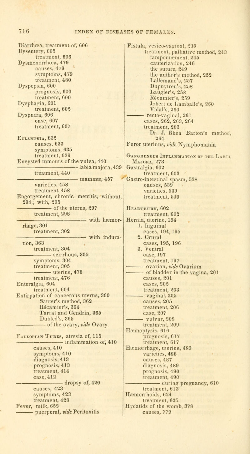 Diarrhoea, treatment of, 606 Dysentery, 605 treatment, 606 Dysmenorrhœa, 479 causes, 479 symptoms, 479 treatment, 480 Dyspepsia, 600 prognosis, 600 treatment, 600 Dysphagia, 601 treatment, 602 Dyspnœa, 606 case, 607 treatment, 607 Eclampsia, 632 causes, 633 symptoms, 635 treatment, 639 Encysted tumours of the vulva, 440 labia majora, 439 treatment, 440 mammae, 457 varieties, 458 treatment, 458 Engorgement, chronic metritis, without, 294; with, 295 of the uterus, 297 treatment, 298 with haemor- rhage, 301 treatment, 302 tion, 363 treatment, 304 scirrhous, 305 with indura- symptoms, 304 treatment, 305 uterine, 476 treatment, 476 Enteralgia, 604 treatment, 604 Extirpation of cancerous uterus, 360 Sauter's method, 362 Récamier's, 364 Tairai and Gendrin, 365 Dubled's, 365 of the ovary, vide Ovary Fallopian Tubes, atresia of, 115 inflammation of, 410 causes, 410 symptoms, 410 diagnosis, 413 prognosis, 413 treatment, 414 case, 412 dropsy of, 420 causes, 423 symptoms, 423 treatment, 428 Fever, milk, 652 puerperal, vide Peritonitis Fistula, vesico-vaginal, 238 treatment, palliative method, 243 tamponnement, 245 cauterization, 246 the suture, 249 the author's method, 252 Lallemand's, 257 Dupuytren's, 258 Laugier's, 258 Récamier's, 259 Jobert de Lamballe's, 260 Vidal's, 260 recto-vaginal, 261 cases, 262, 263, 264 treatment, 263 Dr. J. Rhea Barton's method. 264 Furor uterinus, vide Nymphomania Gangrenous Inflammation of the Labia Majora, 273 Gastralgia, 602 treatment, 603 Gastro-intestinal spasm, 538 causes, 539 varieties, 539 treatment, 540 Heartburn, 602 treatment, 602 Hernia, uterine, 194 1. Inguinal cases, 194, 195 2. Crural cases, 195, 196 3. Ventral case, 197 treatment, 197 ovarian, vide Ovarium of bladder in the vagina, 201 causes, 201 cases, 202 treatment, 203 vaginal, 205 causes, 205 treatment, 206 case, 207 vulvar, 208 treatment, 209 Haemoptysis, 616 prognosis, 617 treatment, 617 Haemorrhage, uterine, 483 varieties, 486 causes, 487 diagnosis, 489 prognosis, 490 treatment, 490 during pregnancy, 610 treatment, 613 Haemorrhoids, 624 treatment, 625 Hydatids of the womb, 378 causes, 779