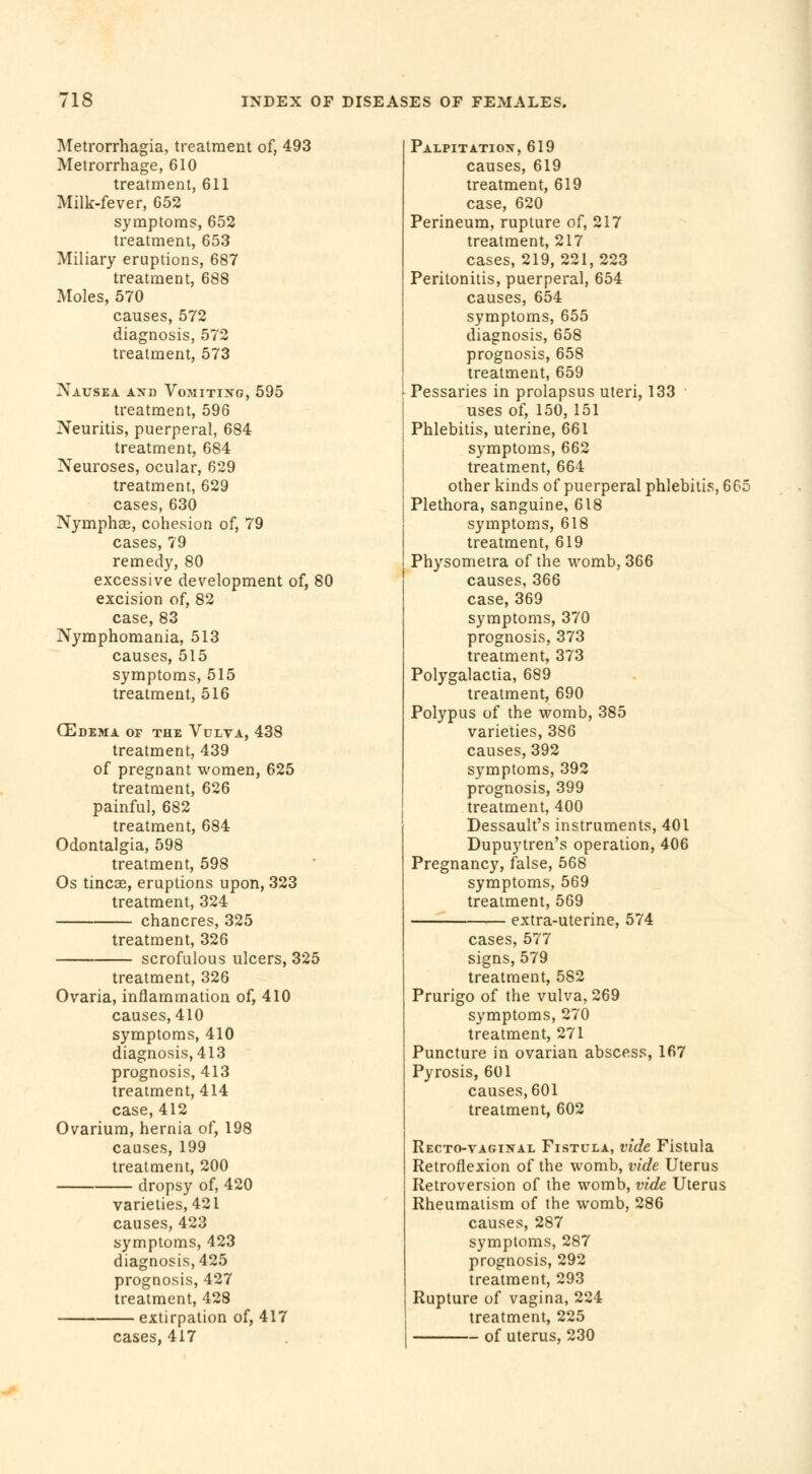 Metrorrhagia, treatment of, 493 Metrorrhage, 610 treatment, 611 Milk-fever, 652 symptoms, 652 treatment, 653 Miliary eruptions, 687 treatment, 688 Moles, 570 causes, 572 diagnosis, 572 treatment, 573 Nausea and Vomiting, 595 treatment, 596 Neuritis, puerperal, 684 treatment, 684 Neuroses, ocular, 629 treatment, 629 cases, 630 Nymphae, cohesion of, 79 cases, 79 remedy, 80 excessive development of, 80 excision of, 82 case, 83 Nymphomania, 513 causes, 515 symptoms, 515 treatment, 516 OEdema of the Vulva, 438 treatment, 439 of pregnant women, 625 treatment, 626 painful, 682 treatment, 684 Odontalgia, 598 treatment, 598 Os tineas, eruptions upon, 323 treatment, 324 chancres, 325 treatment, 326 scrofulous ulcers, 325 treatment, 326 Ovaria, inflammation of, 410 causes, 410 symptoms, 410 diagnosis, 413 prognosis, 413 treatment, 414 case, 412 Ovarium, hernia of, 198 causes, 199 treatment, 200 dropsy of, 420 varieties, 421 causes, 423 symptoms, 423 diagnosis, 425 prognosis, 427 treatment, 428 extirpation of, 417 cases, 417 Palpitation,619 causes, 619 treatment, 619 case, 620 Perineum, rupture of, 217 treatment, 217 cases, 219, 221, 223 Peritonitis, puerperal, 654 causes, 654 symptoms, 655 diagnosis, 658 prognosis, 658 treatment, 659 Pessaries in prolapsus uteri, 133 uses of, 150, 151 Phlebitis, uterine, 661 symptoms, 662 treatment, 664 other kinds of puerperal phlebitis, 665 Plethora, sanguine, 618 symptoms, 618 treatment, 619 Physometra of the womb, 366 causes, 366 case, 369 symptoms, 370 prognosis, 373 treatment, 373 Polygalactia, 689 treatment, 690 Polypus of the womb, 385 varieties, 386 causes, 392 symptoms, 392 prognosis, 399 treatment, 400 Dessault's instruments, 401 Dupuytren's operation, 406 Pregnancy, false, 568 symptoms, 569 treatment, 569 extra-uterine, 574 cases, 577 signs, 579 treatment, 582 Prurigo of the vulva, 269 symptoms, 270 treatment, 271 Puncture in ovarian abscess, 167 Pyrosis, 601 causes, 601 treatment, 602 Recto-vaginal Fistula, vide Fistula Retroflexion of the womb, vide Uterus Retroversion of the womb, vide Uterus Rheumatism of the womb, 286 causes, 287 symptoms, 287 prognosis, 292 treatment, 293 Rupture of vagina, 224 treatment, 225 of uterus, 230