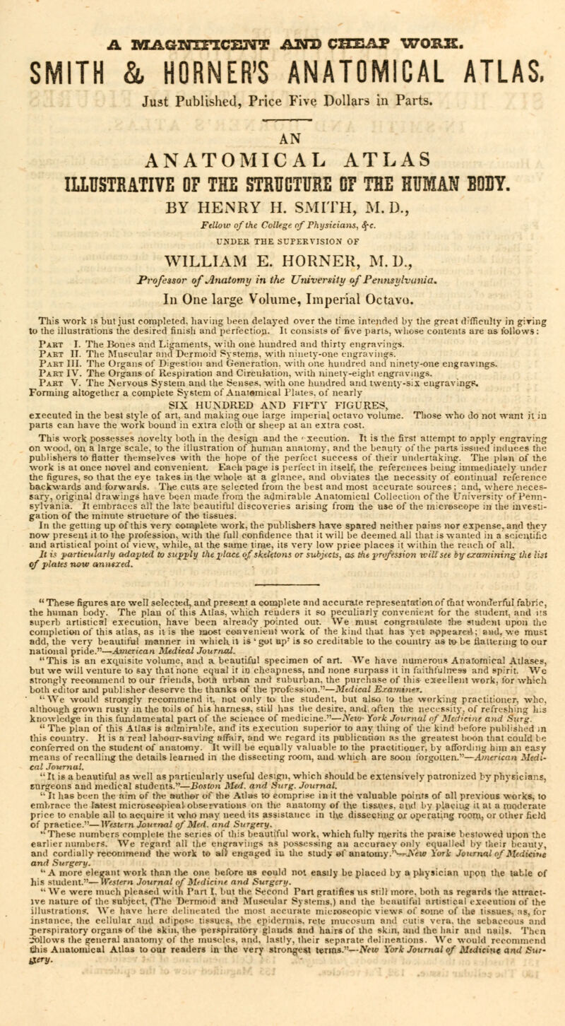 A MAGNIFICENT AND CHEAP WORK. SMITH & HORNER'S ANATOMICAL ATLAS, Just Published, Price Five Dollars in Parts. AN ANATOMICAL ATLAS ILLUSTRATIVE OF THE STRUCTURE OF THE HUMAN BODY. BY HENRY H. SMITH, M. D., Fellow of the College of Physicians, c\c. UNDER THE SUPERVISION OF WILLIAM E. HORNER, M. D., PvoJessor of Jlnatomy in the University of Pennsylvania. In One large Volume, Imperial Octavo. This work is but just completed, having been delayed over the time intended by the gTcat difficulty in giving to the illustrations the desired finish and perfection. It consists of five parts, whose contents are as follows: Part I. The Bones and Ligaments, with one hundred and thirty engravings. Part II. The Muscular and Dermoid Systems, with ninety-one engravings. Part III. The Organs of Digestion and Generation, with one hundred and ninety-one engravings. Part IV. The Organs of Respiration and Circulation, with ninety-eight engravings. Part V. The Nervous System and the Senses, with one hundred and twenty-six engravlngK. Forming altogether a complete System of Anatomical Plates, of nearly SIX HUNDRED AND FIFTY FIGURES, executed in the best style of art, and making one large imperial octavo volume. Those who do not want it in parts can have the work bound in extra cloth or sheep at an extra cost. This work possesses novelty both in the design and the < xecution. It is the first attempt to apply engraving on wood, on a large scale, to the illustration of human anatomy, and the beauty of the parts issued induces the publishers to flatter themselves with the hope of the perfect success of their undertaking. The plan of the work is at once novel and convenient. Each page is perfect in itself, the references being immediately under the figures, so that the eye takes in the whole at a glance, and obviates the necessity of continual reference backwards and forwards. The cuts are selected from the best and most accurate sources; and, where neces- sary, original drawings have been made from the admirable Anatomical Collection of the University of Penn- sylvania. It embraces all the late beautiful discoveries arising from the use of the raicroseope in the investi- gation of the minute structure of the tissues. In the getting up of this very complete work, the publishers have spared neither pains nor expense, and they now present it to the profession, with the full confidence that it will be deemed all that is wanted in a scientific and artistical point of view, while, at the same time, its very low price places it within the reach of all. It is particularly adapted to supply the place of skeletons or subjects, as the profession will see by examining the list of plates now anntxed.  These figures are well selected^ and preseat a complete and accurate representation of that wonderful fabric, the human body. The plan of this Atlas, which renders it so peculiarly convenient for the student, and its superb artistical execution, have been already pointed out. We must congratulate îhe student upon the completion of this atlas, as it is the most convenient work of the kind that has yet appeared; and, we must add, the very beautiful manner in which it is ' got upr is so creditable to the country as to be flattering to our national pride.—American Medical Journal. This is an exquisite volume, and a beautiful specimen of art. We have numerous Anatomical Atlases, but we will venture to say that none equal it in cheapness, and none surpass it in faithfulness and spirit. We strongly recommend to our friends, both urban and suburban, the purchase of this excellent work, for which both editor ami publisher deserve the thanks of the profession.—Medical E.ramt>ifr. '•We would strongly recommend it. not only to the student, but also to the working practitioner, who, although grown rusty in the toils of his harness, still has the desire, and. often the necessity, of refreshing his knowledge in this fundamental part of the science of medicine.—New- York Journal of Medicine and Surg.  The plan of this Atlas is admirable, and its execution superior to any tiling of the kind before published in this country. It is a real labour-saving affair, and we regard its publication as the greatest boon that could be conferred on the student of anatomy. It will be equally valuable to the practitiouer, by affording him an easy means of recalling the details learned in the dissecting room, and which are soon forgotten.—American Medi- cal Journal.  It is a beautiful as well as particularly useful design, which should be extensively patronized by physicians, surgeons and medical students.—Boston Mvl. and Surg. Journal.  It has been the aim of the author of the Atlas to comprise in it the valuable points of all previous works, to embrace the latest microscopical observations on the anatomy of the tissues, aiul by placing it at a moderate price to enable all to acquire it who may need its assistance in the dissecting ox operating room, or other field of practice.—Western Journal of Med. and Surgery. These numbers complete the series of this beautiful work, which fully merits the praise bestowed upon the earlier numbers. We regard all the engravings as possessing an accuracy only equalled by their beauty, and cordially recommend the work to af> engaged iu the study of anatomy.—JSew York Journal ofMedicine and Surgery. A more elegant work than the one before us could not easily be placed by a physician upon the table of his student.—Western Journal of Medicine and Surgery. We were much pleased with Part I. but the Second Part gratifies us still more, both as regards the attract- ive nature of the subject, (The Dermoid and Muscular System*,) and the beautiful artistical execution of the illustration?. We have here delineated the most accurate microscopic views of some of the tissues, as, tor instance, the cellular and adipose tissues, the epidermis, rete mucosum and cutis vera, the sebaceous and perspiratory organs of the skin, the perspiratory glands and hairs of the skin, and the hair and nuils. Then follows the general anatomy of the muscles, and, lastly, their separate delineations. We would recommend this Anatomical Atlas to our readers in the very strongest terms.—New York Journal of Medicine and Sur- tf try-