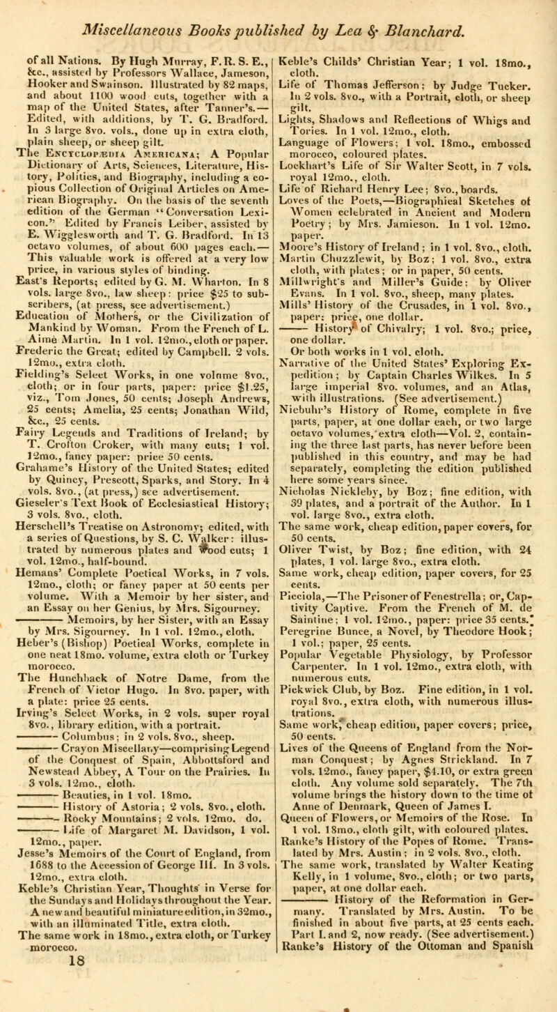 of all Nations. By Hugh Murray, F. R. S. E., &c, assisted by Professors Wallace, Jameson, Hooker and Swainson. Illustrated by 82 maps, and about 1100 wood cuts, together with a map of the United States, after Tanner's.— Edited, with additions, by T. G. Bradford. In 3 large 8vo. vols., done up in extra cloth, plain sheep, or sheep gilt. The Enctcloptedia Americana; A Popular Dictionary of Arts, Sciences, Literature, His- tory, Politics, and Biography, including a co- pious Collection of Original Articles on Ame- rican Biography. On the basis of the seventh edition of the German Conversation Lexi- con. Edited bv Francis Leiber, assisted bv E. Wigglesworth and T. G. Bradford. In 13 octavo volumes, of about 600 pages each.— This valuable work is offered at a very low price, in various styles of binding. East's Reports; edited by G. M. Wharton. In 8 vols, large 8vo., law sheep: price $25 to sub- scribers, (at press, see advertisement.) Education of Mothers, or tbe Civilization of Mankind by Woman. From the French of L. Aimé Martin. In 1 vol. 12mo., cloth or paper. Frederic the Great; edited by Campbell. 2 vols. 12mo., extra cloth. Fielding's Select Works, in one volnme 8vo., cloth; or in four parts, paper: price $1.25, viz., Tom Jones, 50 cents; Joseph Andrews, 25 cents; Amelia, 25 cents; Jonathan Wild, &c, 25 cents. Fairy Legends and Traditions of Ireland; by T. Crotton Croker, with many cuts; 1 vol. 12mo., fancy paper: price 50 cents. Grahame's History of the United States; edited by Quincy, Prescott, Sparks, and Story. In 4 vols. 8vo., (at press,) see advertisement. Gieseler's Text Book of Ecclesiastical History; 3 vols. 8vo., cloth. Herschell's Treatise on Astronomy; edited, with a series of Questions, by S. C. Walker: illus- trated by numerous plates and «Food cuts; 1 vol. 12mo., half-bound. Hemans' Complete Poetical Works, in 7 vols. 12mo., cloth; or fancy paper at 50 cents per volume. With a Memoir by her sister, and an Essay on her Genius, by Mrs. Sigourney. —— Memoirs, by her Sister, with an Essay by Mrs. Sigourney. In 1 vol. 12mo., cloth. Heber's (Bishop) Poetical Works, complete in one neat 18mo. volume, extra cloth or Turkey morocco. The Hunchback of Notre Dame, from the French of Victor Hugo. In 8vo. paper, with a plate: price 25 cents. Irving's Select Works, in 2 vols, super royal 8vo., library edition, with a portrait. - Columbus; in 2 vols. 8vo., sheep. • Crayon Miscellany—comprising Legend of the Conquest of Spain, Abbottsford and Newstead Abbey, A Tour on the Prairies. In 3 vols. 12mo., cloth. ———— Beauties, in I vol. l8mo. History of Astoria; 2 vols. 8vo., cloth. ———-Rocky Mountains; 2 vols. 12mo. do. Life of Margaret M. Davidson, 1 vol. 12mo., paper. Jesse's Memoirs of the Court of England, from 1688 to the Accession of George 111. In 3 vols. 12mo., extra cloth. Keble's Christian Year, Thoughts' in Verse for the Sundays and Holidays throughout the Year. A newand beautiful miniature edition,in 32mo., with an illuminated Title, extra cloth. The same work in 18mo., extra cloth, or Turkey morocco. 18 Keble's Childs' Christian Year; 1 vol. 18mo., cloth. Life of Thomas Jefferson ; by Judge Tucker. In 2 vols. 8vo., with a Portrait, cloth, or sheep gilt. Lights, Shadows and Reflections of Whigs and Tories. In 1 vol. 12mo., cloth. Language of Flowers; 1 vol. 18mo., embossed morocco, coloured plates. Lockhart's Life of Sir Walter Scott, in 7 vols, royal 12mo., cloth. Life of Richard Henry Lee; 8vo.,boards. Loves of the Poets,—Biographical Sketches ot Women celebrated in Ancient and Modern Poetry ; by Mis. Jamieson. In 1 vol. 12mo. paper. Moore's History of Ireland ; in 1 vol. 8vo., cloth. Martin Chuzzlewit, by Boz; 1vol. 8vo., extra cloth, with plates; or in paper, 50 cents. Millwright's and Miller's Guide: by Oliver Evans. In 1 vol. 8vo., sheep, many plates. Mills' History of the Crusades, in 1. vol. 8vo., paper: price, one dollar. Histor/' of Chivalry; 1 vol. 8vo.; price, one dollar. Or both works in I vol. cloth. Narrative of the United States' Exploring Ex- pedition ; by Captain Charles Wilkes. In 5 large imperial 8vo. volumes, and an Atlas, with illustrations. (See advertisement.) Niebuhr's History of Rome, complete in five parts, paper, at one dollar each, or two large octavo volumes/extra cloth—Vol. 2, contain- ing the three last parts, has never before been published in this country, and may be had separately, completing the edition published here some years since. Nicholas Nickleby, by Boz; fine edition, with 39 plates, and a portrait of the Author. In I vol. large 8vo., extra cloth. The same work, cheap edition, paper covers, for 50 cents. Oliver Twist, by Boz; fine edition, with 24 plates, 1 vol. large 8vo., extra cloth. Same work, cheap edition, paper covers, for 25 cents. Picciola,—The Prisoner of Fenestrella; or, Cap- tivity Captive. From the French of M. de Saintine; 1 vol. 12mo., paper: price 35 cents. Peregrine Bunce, a Novel, by Theodore Hook; 1 vol.; paper, 25 cents. Popular Vegetable Physiology, by Professor Carpenter. In 1 vol. 12mo., extra cloth, with numerous cuts. Pickwick Club, by Boz. Fine edition, in 1 vol. royal 8vo., extra cloth, with numerous illus- trations. Same work'cheap edition, paper covers; price, 50 cents. Lives of the Queens of England from the Nor- man Conquest ; by Agnes Strickland. In 7 vols. 12mo., fancy paper, $1.10, or extra green cloth. Any volume sold separately. The 7th volume brings the history down to the time ot Anne of Denmark, Queen of James I. Queen of Flowers, or Memoirs of the Rose. In I vol. 18mo., cloth gilt, with coloured plates. Ranke's History of the Popes of Rome. Trans- lated by Mrs. Austin ; in 2 vols. 8vo., cloth. The same work, translated by Walter Keating Kelly, in 1 volume, 8vo., cloth ; or two parts, paper, at one dollar each. History of the Reformation in Ger- many. Translated by Mrs. Austin. To be finished in about five parts, at 25 cents each. Part Land 2, now ready. (See advertisement.) Ranke's History of the Ottoman and Spanish