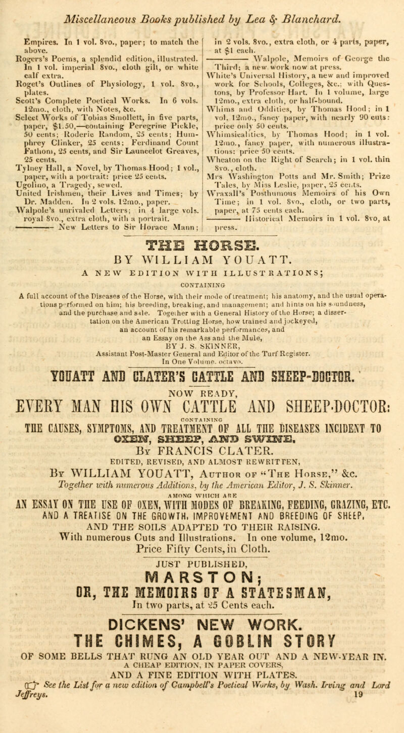 Empires. In 1 vol. 8vo., paper; to match the above. Rogers's Poems, a splendid edition, illustrated. In 1 vol. imperial 8vo., cloth gill, or white calf extra. Roget's Outlines of Physiology, 1 vol. 8vo., plates. Scott's Complete Poetical Works. In 6 vols. 12mo., cloth, with Notes, &c. Select Works of Tobias Smollett, in five parts, paper, $1.50,—containing Peregrine Pickle, 50 cents; lloderic Random, 25 cents; Hum- phrey Clinker, 25 cents; Ferdinand Count Fathom, 25 cents, and Sir Launcelot Greaves, 25 cents. Tylney Hall, a Novel, by Thomas Hood; 1 vol., paper, with a portrait: price 25 cents. Ugolino, a Tragedy, sewed. United Irishmen, their Lives and Times; by Dr. Madden. In 2 vols. 12mo., paper. Walpole's unrivaled Letters; in 4 large vols, royal 8vo., extra cloth, with a portrait. ■ New Letters to Sir Horace Mann; in 2 vols. 8vo., extra cloth, or 4 parts, paper, at $1 each. Walpole, Memoirs of George the Third; a new work now at press. White's Universal History, a new and improved work for Schools, Colleges, he: with Ques- tons, by Professor Hart, lu 1 volume, large 12mo., extra cloth, or half-bound. Whims and Oddities, by Thomas Hood; in 1 vol. 12mo., fancy paper, with nearly 90 cuts: price only 50 cents. Whimsicalities, by Thomas Hood; in 1 vol. 12mo., fancy paper, with numerous illustra- tions: price 50 cents. Wheaton on the Right of Search; in 1 vol. thin 8vo., cloth. Mrs Washington Potts and Mr. Smith; Prize Tales, by Miss Leslie, paper, 25 cents. Wraxall's Posthumous Memoirs of his Own Time; in 1 vol. 8vo., cloth, or two parts, paper, at 75 cents each. Historical Memoirs in 1 vol. 8vo, at press. THE HORSE. BY WILLIAM YOUATT. A NEW EDITION WITH ILLUSTRATIONS; CONTAINING A full account of the Diseases of the Horse, with their mode of treatment; his anatomy, and the usual opera- tions p' rformed on him; his breeding, breaking, and management; and hints on his soundness, and the purchase ami snle. Together with a General History of the Horse; a disser- tation on the American Trotting Horse, how trained and jockeyed, an account of his remarkable performances, and an Essay on the Ass and the Mule, BY J. S. SKINNER, Assistant Post-Master General and Editor of the Turf Register. In One Volume, octav >. YOUATT AND CIATER'S CATTLE AND SHEEP-DOCTOR. NOW READY, EVERY MAN HIS OWN CATTLE AND SHEEP-DOCTOR: CONTA 1NMNG THE CAUSES, SYMPTOMS, AND TREATMENT OF ALL THE DISEASES INCIDENT TO oxsm, shss?, <&m» swms, By FRANCIS CLATER. EDITED, REVISED, AND ALMOST REWRITTEN, By WILLIAM YOUATT, Author of The Horse, &c. Together with numerous Additions, by the American Editor} J. S. Skinner. AMONG WHICH AM AN ESSAY ON TIIE USE OF OXEN, WITH MODES OF BREAKING, FEEDING, GRAZING, ETC. AND A TREATISE ON THE GROWTH, IMPROVEMENT ANO BREEDING OF SHEEP, AND THE SOILS ADAPTED TO THEIR RAISING. With numerous Cuts and Illustrations. In one volume, 12mo. Price Fifty Cents, in Cloth. JUST PUBLISHED, MARSTON; OR, THE MEMOIRS OF A STATESMAN, In two parts, at 25 Cents each. DICKENS' NEW WORK. THE CHIMES, A GOBLIN STORY OF SOME BELLS THAT RUNG AN OLD YEAR OUT AND A NEVV-ÏEAR IN. A CHEAP EDITION, IN PAPER COVERS. AND A FINE EDITION WITH PLATES. dj* See the List for a new edition of Campbell's Poetical Works, by Wash. Irving and Lord