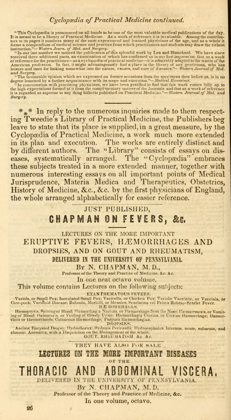 Cyclopaedia of Practical Medicine continued. '•This Cyclopaedia is pronounced on all hands to he one of the most valuable medical publications of the da}'. It is meant to be a library of Practical Medicine. As a work of reference it is invaluable. Among the contribu- tors to its pages it numbers many of the most experienced and learned physicians of the age, and as a whole it forms a compendium of medical science and practice from which practitioners and students may draw the richest instruction.—Western Journ. of Med. and Surgery. '•In our last number we noticed the publication of this splendid work by Lea and Blanchard. We have since received three additional parts, an examination of which has confirmed us in our first impress'on. that as a work of reference for the practitioner—as a cyclopaedia of practical medicine—it is admirably adapted to the wonts of the American profession. In fact, it might advantageously find a place in the library of any gentleman, who has leisure and taste for looking somewhat into the nature, causes, and cure of diseases.—Western Journal of Med. and Surgery. '•The favourable opinion which we expressed on former occasions from the spec:mens then before us, is in no degree lessened by a further acquaintance with its scope and execution.*'— Medical Examiner. In conversation with practising physicians, we have been gratified to find that this work comes fully up to the high expectations formed of it from the compl'mcntary notices of the .Journals and that as a work of reference it is regarded as superior to any thing hitherto published on Practical Medicine.''—Western Journal of Med. and Surgery. *x* ln rePly to ^e numerous inquiries made to them respect- ing Tweedie's Library of Practical Medicine, the Publishers beg leave to state that its place is supplied, in a great measure, by the Cyclopaedia of Practical Medicine, a work much more extended in its plan and execution. The works are entirely distinct and by different authors. The Library consists of essays on dis- eases, systematically arranged. The  Cyclopaedia embraces these subjects treated in a more extended manner, together with numerous interesting essays on all important points of Medical Jurisprudence, Materia Medica and Therapeutics, Obstetrics, History of Medicine, &c., &c. by the first physicians of England, the whole arranged alphabetically for easier reference. JUST PUBLISHED, CHAPMAN ON FEVERS, Ac. LECTURES ON THE MORE IMPORTANT ERUPTIVE FEVERS, HEMORRHAGES AND DROPSIES, AND ON GOUT AND RHEUMATISM, DELIVERED IN THE UNIVERSITY OF PENNSYLVANIA. By N. CHAPMAN, M. D., Professor of the Theory and Practice of Medicine. Arc. &c. In one neat octavo volume. This volume contains Lectures on the following subjects: EXANrHEMVrOTJS FEVERS. Variola, or Small Pox; Inoculated Small Pox: Varicella, or Chicken Pox; Variolae Vnccinim, or Vaccinia, or Cow-pock; Varioloid Disease; Rubeola, Morbilli. or Measles;; Scarlatina vel Febris Rubra—Scarlet Fever. HJE.\IOKKHA<jh.s. Haemoptysis. Spitting:of Blood: Hrrmorrhair'a Xariinn. or Haemorrhage from the Xoso; TT;rmatemes;8, or Vomit- ing of Blood: Hematuria, or Voiding of Bloody Urine: Ilamoniiagia uterina. or Uterine Haemorrhage; Heemor- rhois or Haemorrhoids; Cutaneous Haemorrhage; Purpura Hemorrhagica. DROPSIES. Ascites; F-ncysted Dropsy: Hydrothorax; Hydrops Pericardii: Hydrocephalus Interims, acute, subacute, and chronic: Anasarca; with a Disquisition on the Management oi the whole. GOUT, KHhU.UArisM &c &c. THEY HAVE ALSO F«>R BALK . LECTURES ON THE MORE IMPORTANT DISEASES THORACIC AND ABDOMINAL VISCERA, DELIVERED IN THE UNIVERSITY OF PENNSYLVANIA. By N. CHAPMAN, M. D. Professor of the Theory and Practice of Medicine, &c. In one volume, octavo.