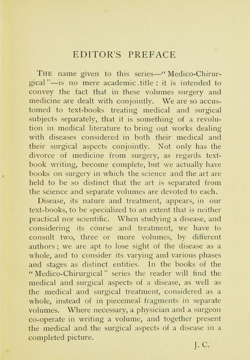 EDITOR'S PREFACE The name given to this series— Medico-Chirur- gical —is no mere academic.title : it is intended to convey the fact that in these volumes siirgery and medicine are dealt with conjointly. We are so accus- tomed to text-books treating medical and surgical subjects separately, that it is something of a revolu- tion in medical literature to bring out works dealing with diseases considered in both their medical and their surgical aspects conjointly. Not only has the divorce of medicine from surgery, as regards text- book writing, become complete, but we actually have books on surgery in which the science and the art are held to be so distinct that the art is separated from the science and separate volumes are devoted to each. Disease, its nature and treatment, appears, in our text-books, to be specialized to an extent that is neither practical nor scientific. When studying a disease, and considering its course and treatment, we have to consult two, three or more volumes, by different authors; we are apt to lose sight of the disease as a whole, and to consider its varying and various phases and stages as distinct entities. In the books of the  Medico-Chirurgical  series the reader will find the medical and surgical aspects of a disease, as well as the medical and surgical treatment, considered as a whole, instead of in piecemeal fragments in separate volumes. Where necessary, a physician and a surgeon co-operate in writing a volume, and together present the medical and the surgical aspects of a disease in a completed picture. J.C.