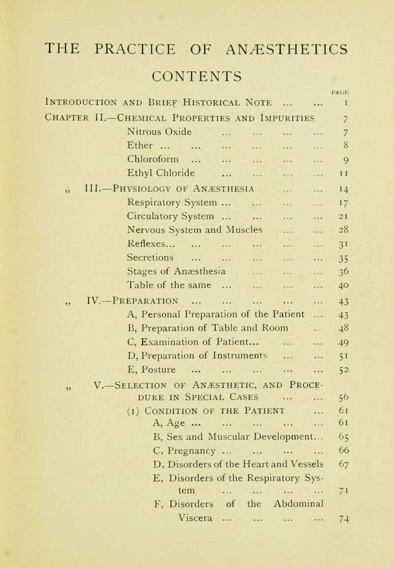 CONTENTS Introduction and Brief Historical Note ... Chapter II.—Chemical Properties .\nd Impurities Nitrous Oxide Ether Chloroform Ethyl Chloride „ III.—Physiology of .Anaesthesia Respiratory System ... Circulatory System ... Nervous System and Muscles Refle.Kes Secretions Stages of Ansesthesia Table of the same ... „ IV.—Preparation A, Personal Preparation of the Patient B, Preparation of Table and Room C, Examination of Patient... D, Preparation of Instruments E, Posture „ V.—Selection of An.«sthetic, and Proce DURE IN Special Cases (i) Condition of the Patient A, Age B, Sex and Muscular Development C, Pregnancy D, Disorders of the Heart and Vessels E, Disorders of the Respiratory Sys tern F, Disorders of the Abdominal Viscera ... 7 7 8 9 11 14 17 21 40 43 43 48 49 51 52 56 61 61 65 66 67 71 74