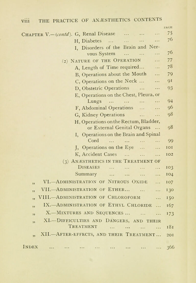 PAGE Chapter v.—(tw//;/). G, Renal Disease 75 H, Diabetes 76 I, Disorders of the Brain and Ner- vous System ... ... ■•. 7° (2) Nature of the Operation ... 77 A, Length of Time required 78 B, Operations about the Mouth ... 79 C, Operations on the Neck 9' D, Obstetric Operations ... •■• 93 E, Operations on the Chest, Pleura, or Lungs ... ... ... ••. 94 F, Abdominal Operations ... ... 96 G, Kidney Operations ... ... 9^ H, Operations on the Rectum, Bladder, or External Genital Organs ... 98 I, Operations on the Brain and Spinal Cord 99 J, Operations on the Eye ... ... loi K, Accident Cases ... ... ... 102 (3) Anesthetics in the Treatment of Diseases 103 Summary ... ... ... ... 104 VL—Administration of Nitrous Oxide ... 107 vn.—Administration of Ether 130 VIIL—Administration of Chloroform ... 150 IX.—Administration of Ethyl Chloride ... 167 X.—Mixtures and Sequences 173 XL—Difficulties and Dangers, and their Treatment 181 XII.—After-effects, and their Treatment... 201