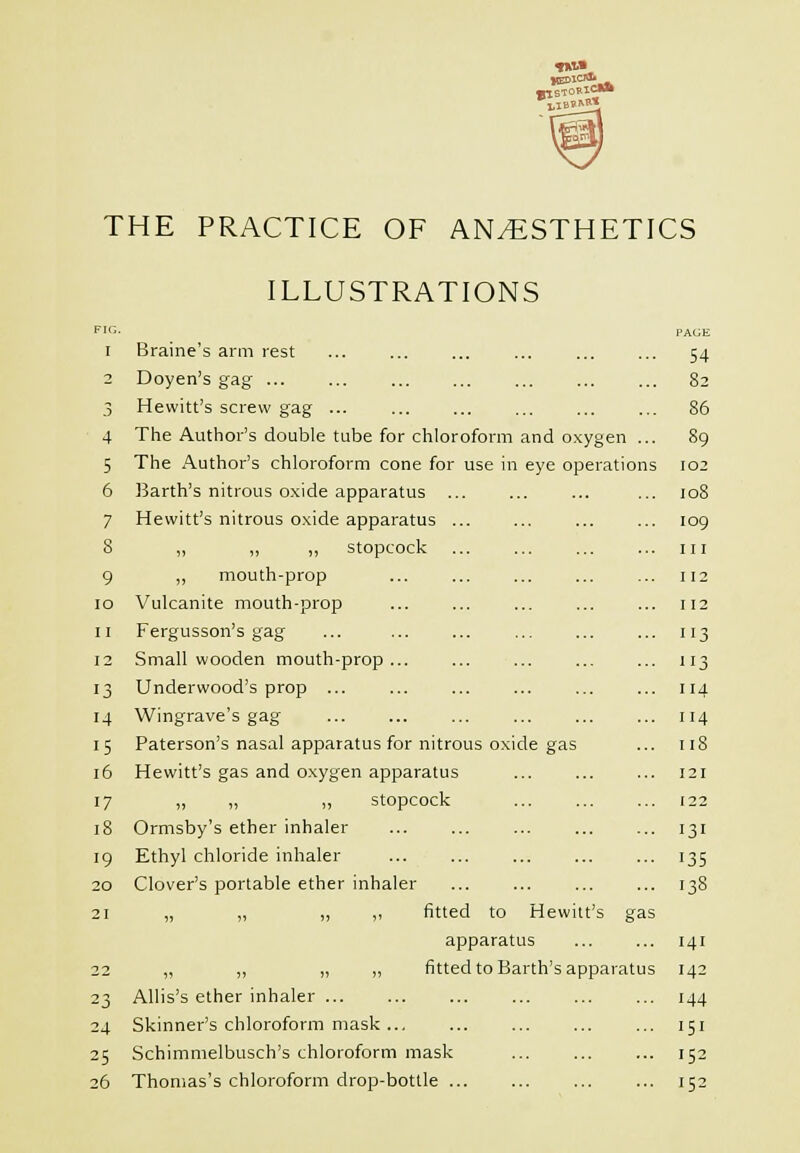 4 5 6 7 8 9 lO II 12 13 14 15 i6 17 i8 19 20 21 23 24 25 26 ILLUSTRATIONS Braine's arm rest Doyen's gag Hewitt's screw gag ... The Author's double tube for chloroform and oxygen ... The Author's chloroform cone for use in eye operations Earth's nitrous oxide apparatus ... Hewitt's nitrous oxide apparatus ,, „ ,, stopcock „ mouth-prop Vulcanite mouth-prop Fergusson's gag Small wooden mouth-prop Underwood's prop ... Wingrave's gag Paterson's nasal apparatus for nitrous oxide gas Hewitt's gas and oxygen apparatus „ „ „ stopcock Ormsby's ether inhaler Ethyl chloride inhaler Clover's portable ether inhaler „ „ „ ,, fitted to Hewitt's gas apparatus fitted to Bar Allis's ether inhaler ... Skinner's chloroform mask Schimmelbusch's chloroform mask Thomas's chloroform drop-bottle .. th's apparatus PAGE 54 82 86 89 102 io8 log III 112 112 113 3 114 114 ii8 121 122 131 135 138 141 142 144 151 152 152