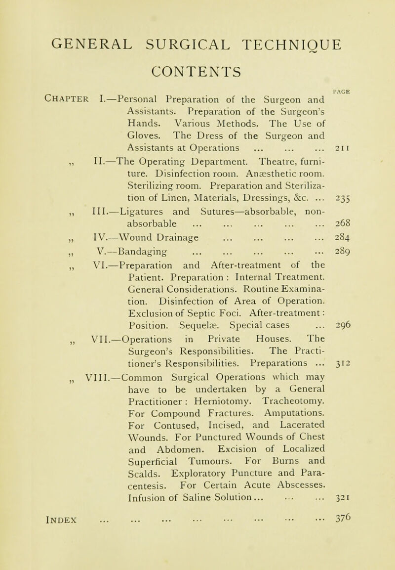 CONTENTS PAGE Chapter I.—Personal Preparation of the Surgeon and Assistants. Preparation of the Surgeon's Hands. Various Methods. The Use of Gloves. The Dress of the Surgeon and Assistants at Operations ... ... ... 2ii „ II.—The Operating Department. Theatre, furni- ture. Disinfection room. Anesthetic room. .Sterilizing room. Preparation and Steriliza- tion of Linen, Materials, Dressings, &c. ... 235 „ III.—Ligatures and Sutures—absorbable, non- absorbable ... ... ... 268 „ IV.—Wound Drainage 284 „ V.—Bandaging 289 „ VI.—Preparation and After-treatment of the Patient. Preparation : Internal Treatment. General Considerations. Routine E,xamina- tion. Disinfection of Area of Operation. Exclusion of Septic Foci. After-treatment: Position. Sequelae. Special cases ... 296 „ VII.—Operations in Private Houses. The Surgeon's Responsibilities. The Practi- tioner's Responsibilities. Preparations ... 312 „ VIII.—Common Surgical Operations which may have to be undertaken by a General Practitioner : Herniotomy. Tracheotomy, For Compound Fractures. Amputations. For Contused, Incised, and Lacerated Wounds. For Punctured Wounds of Chest and Abdomen. Excision of Localized Superficial Tumours. For Burns and Scalds. Exploratory Puncture and Para- centesis. For Certain Acute Abscesses. Infusion of Saline Solution 321