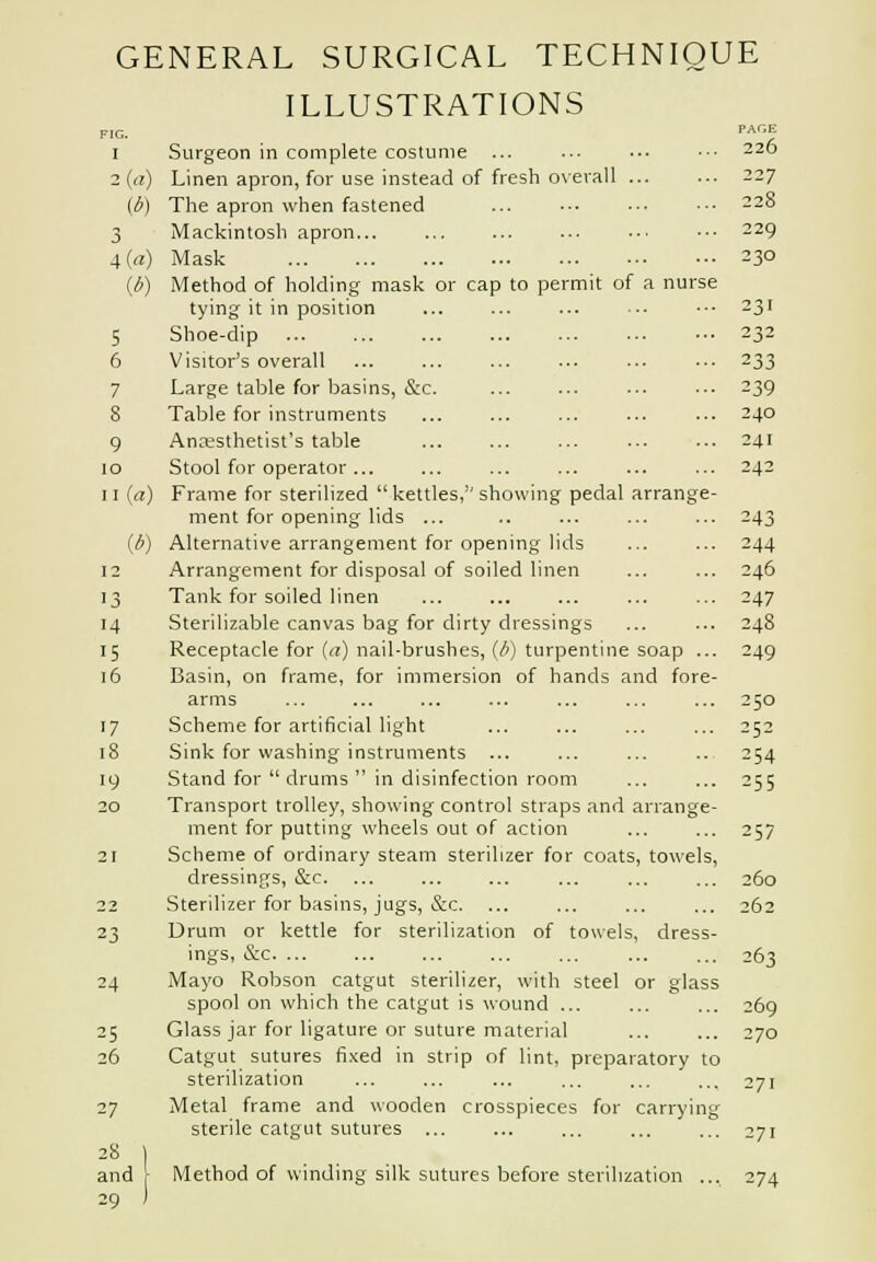 ILLUSTRATIONS FIG. PAGE 1 Surgeon in complete costume ... ... .-• •■• 226 2 (a) Linen apron, for use instead of fresh overall 227 (6) The apron when fastened ... ••■ ... .•• 228 3 Mackintosh apron... ... ... ... ..■ •■• 229 4{a) Mask 230 (6) Method of holding mask or cap to permit of a nurse tying it in position ... ... ... ■-. •■• 231 5 Shoe-dip 232 6 Visitor's overall 233 7 Large table for basins, &c. ... ... ... ••■ 239 8 Table for instruments ... ... ... ... ... 240 9 Anaesthetist's table 241 10 Stool for operator ... ... 242 11 (a) Frame for sterilized kettles, showing pedal arrange- ment for opening lids ... .. ... ... ... 243 (i) Alternative arrangement for opening lids ... ... 244 12 Arrangement for disposal of soiled linen ... ... 246 13 Tank for soiled linen ... ... ... ... ... 247 14 Sterilizable canvas bag for dirty dressings ... ... 248 15 Receptacle for ((j) nail-brushes, (/') turpentine soap ... 249 16 Basin, on frame, for immersion of bands and fore- arms ... ... ... ... ... ... ... 250 17 Scheme for artificial light ... ... ... ... 252 18 Sink for washing instruments ... ... ... .. 254 19 Stand for  drums  in disinfection room ... ... 255 20 Transport trolley, showing control straps and arrange- ment for putting wheels out of action ... ... 257 21 Scheme of ordinary steam sterilizer for coats, towels, dressings, &c ... ... ... 260 22 Sterilizer for basins, jugs, &c. ... ... ... ... 262 23 Drum or kettle for sterilization of towels, dress- ings, &c 263 24 Mayo Robson catgut sterilizer, with steel or glass spool on which the catgut is wound ... ... ... 269 25 Glass jar for ligature or suture material ... ... 270 26 Catgut sutures fixed in strip of lint, preparatory to sterilization ... ... ... ... ... ... 271 27 Metal frame and wooden crosspieces for carrying sterile catgut sutures ... ... ... ... . oyi and r Method of winding silk sutures before sterilization ... 274 29 )