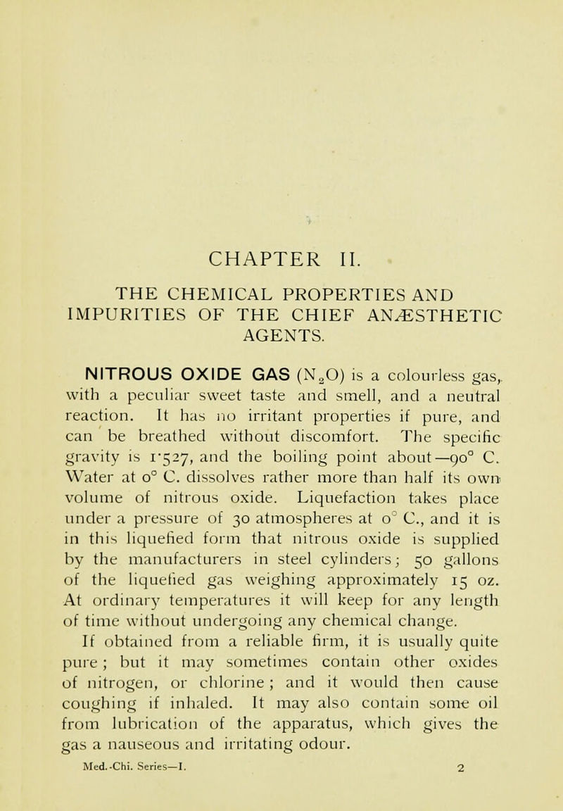 CHAPTER II. THE CHEMICAL PROPERTIES AND IMPURITIES OF THE CHIEF ANAESTHETIC AGENTS. NITROUS OXIDE GAS (N^O) is a colourless gas, with a peculiar sweet taste and smell, and a neutral reaction. It has no irritant properties if pure, and can be breathed without discomfort. The specific gravity is i'<^2'j, and the boiling point about—90° C. Water at 0° C. dissolves rather more than half its own volume of nitrous oxide. Liquefaction takes place under a pressure of 30 atmospheres at o C, and it is in this liquefied form that nitrous o.xide is supplied by the manufacturers in steel cylinders; 50 gallons of the liquefied gas weighing approximately 15 oz. At ordinarj' temperatures it will keep for any length of time without undergoing any chemical change. If obtained from a reliable firm, it is usually quite pure; but it may sometimes contain other o.xides of nitrogen, or chlorine ; and it would then cause coughing if inhaled. It may also contain somt oil from lubrication of the apparatus, which gives the gas a nauseous and irritating odour.