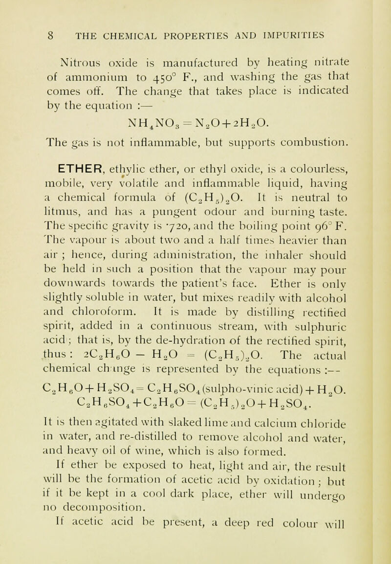 Nitrous oxide is manufactured by heating nitrate of ammonium to 450° F., and washing the gas that comes off. The change that takes place is indicated by the equation :— NH^N03 = N20 + 2HoO. The gas is not inflammable, but supports combustion. ETHER, ethyhc ether, or ethyl oxide, is a colourless, mobile, very volatile and inflammable liquid, having a chemical formula of (CaHj)^©. It is neutral to litmus, and has a pungent odour and burning taste. The specific gravity is 720, and the boiling point 96° F. The vapour is about two and a half times heavier than air ; hence, during administration, the inhaler should be held in such a position that the vapour may pour downwards towards the patient's face. Ether is only slightly soluble in water, but mixes readily with alcohol and chloroform. It is made by distilling rectified spirit, added in a continuous stream, with sulphuric acid ; that is, by the de-hydration of the rectified spirit, thus: 2C2HeO - H2O = (C2H,),0. The actual chemical change is represented by the equations :— C.H.O+HoSO^^C^HeSOjsulpho-vmicacidj + H^O. C„H,SO, + C.3HeO= (C,H,),0+H,SO^. It is then agitated with slaked lime and calcium chloride in water, and re-distilled to remove alcohol and water, and heavy oil of wine, which is also formed. If ether be exposed to heat, light and air, the result will be the formation of acetic acid by oxidation ; but if it be kept in a cool dark place, ether will undergo no decomposition. If acetic acid he present, a deep red colour will