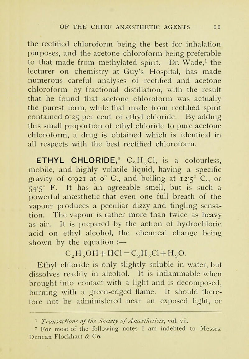 the rectified chloroform being the best for inhalation purposes, and the acetone chloroform being preferable to that made from methylated spirit. Dr. Wade,' the lecturer on chemistry at Guy's Hospital, has made numerous careful analyses of rectified and acetone chloroform by fractional distillation, with the result that he found that acetone chloroform was actually the purest form, while that made from rectified spirit contained 0'25 per cent, of ethyl chloride. By adding this small proportion of ethyl chloride to pure acetone chloroform, a drug is obtained which is identical in all respects with the best rectified chloroform. ETHYL CHLORIDE,- CaH^Cl, is a colourless, mobile, and highly volatile liquid, having a specific gravity of q-q?! at o' C, and boiling at 12-5^ C, or 545 F. It has an agreeable smell, but is such a powerful anaesthetic that even one full breath of the vapour produces a peculiar dizzy and tingling sensa- tion. The vapour is rather more than twice as heavy as air. It is prepared by the action of hydrochloric acid on ethyl alcohol, the chemical change being shown by the equation :— C„H,0H + HC1-=C,H,C1 + H20. Ethyl chloride is only slightly soluble in water, but dissolves readily in alcohol. It is inflammable when brought into contact with a light and is decomposed, burning with a green-edged flame. It should there- fore not be administered near an exposed light, or . Vll. ' Transactions of tJie Society of Ancesthelists, vol. - For most of the following notes I am indebted to Messrs. Duncan Flockhart & Co.