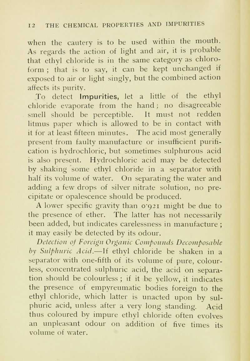 when the cautery is to be used within the mouth. As regards the action of light and air, it is probable that ethyl chloride is in the same category as chloro- form ; that is to say, it can be kept unchanged if exposed to air or light singly, but the combined action affects its purity. To detect Impurities, let a little of the ethyl chloride evaporate from the hand ; no disagreeable smell should be perceptible. It must not redden litmus paper which is allowed to be in contact with it for at least fifteen minutes. The acid most generally present from faulty manufacture or insufficient purifi- cation is hydrochloric, but sometimes sulphurous acid is also present. Hydrochloric acid may be detected by shaking some ethyl chloride in a separator with half its volume of water. On separating the water and adding a few drops of silver nitrate solution, no pre- cipitate or opalescence should be produced. A lower specific gravity than o'92i might be due to tlie presence of ether. The latter has not necessarily been added, but indicates carelessness in manufacture ; it may easily be delected by its odour. Detection of Foreign Orgcmic Coniponnds Decomposable by Snlphnric Acid.—If ethyl chloride be shaken in a separator with one-fifth of its volume of pure, colour- less, concentrated sulphuric acid, the acid on separa- tion should be colourless ; if it be yellow, it indicates the presence of empyreumatic bodies foreign to the ethyl chloride, which latter is unacted upon by sul- phuric acid, unless after a very long standing. Acid thus coloured by impure ethyl chloride often evolves an unpleasant odour on addition of five times its volume of water.