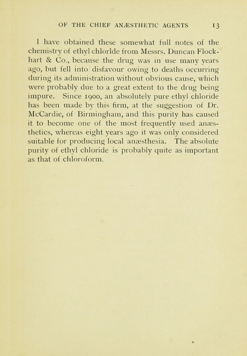 I have obtained these somewhat full notes of the chemistry of ethyl chloride from Messrs. Duncan Flock- hart & Co., because the drug was in use many years ago, but fell into disfavotir owing to deaths occurring during its administration without obvious cause, which were probably due to a great extent to the drug being impure. Since 1900, an absolutely pure ethyl chloride has been made by this firm, at the suggestion of Dr. McCardie, of Birmingham, and this purity has caused it to become one of the most frequently used anaes- thetics, whereas eight years ago it was only considered suitable for producing local anaesthesia. The absolute purity of ethyl chloride is probably quite as important as that of chloroform.