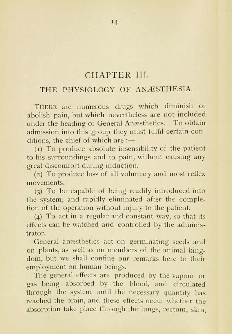 H CHAPTER III. THE PHYSIOLOGY OF AN.^iSTHESIA. THERE are numerous drugs which diminish or abolish pain, but which nevertheless are not included under the heading of General Anaesthetics. To obtain admission into this group they must fulfil certain con- ditions, the chief of which are :— (i) To produce absolute insensibility of the patient to his surroundings and to pain, without causing any great discomfort during induction. (2) To produce loss of all voluntary and most refle.x movements. (3) To be capable of being readily introduced into the system, and rapidly eliminated after the comple- tion of the operation without injury to the patient. (4) To act in a regular and constant way, so that its effects can be watched and controlled by the adminis- trator. General an;esthetics act on germinating seeds and on plants, as well as on members of the animal king- dom, but we shall confine our remarks here to their employment on human beings. The general effects are produced by the vapour or gas being absorbed by the blood, and circulated through the system until the necessary quantity has reached the brain, and these effects occur whether the absorption take place through the lungs, rectum, skin,