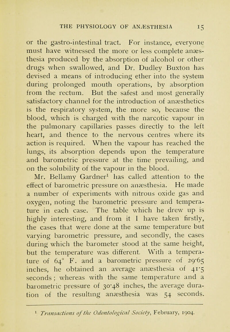 or the gastro-inlestinal tract. For instance, everyone must have witnessed the more or less complete anaes- thesia produced by the absorption of alcohol or other drugs when swallowed, and Dr. Dudley Buxton has devised a means of introducing ether into the system during prolonged mouth operations, by absorption from the rectum. But the safest and most generally satisfactory channel for the introduction of anaesthetics is the respiratory system, the more so, because the blood, which is charged with the narcotic vapour in the pulmonary capillaries passes directly to the left heart, and thence to the nervous centres where its action is required. When the vapour has reached the lungs, its absorption depends upon the temperature and barometric pressure at the time prevailing, and on the solubility of the vapour in the blood. Mr. Bellamy Gardner^ has called attention to the effect of barometric pressure on anaesthesia. He made a number of experiments with nitrous oxide gas and oxygen, noting the barometric pressure and tempera- ture in each case. The table which he drew up is highly interesting, and from it I have taken firstly, the cases that were done at the same temperature but varying barometric pressure, and secondly, the cases during which the barometer stood at the same height, but the temperature was different. With a tempera- ture of 64° F. and a barometric pressure of 29-65 inches, he obtained an average anaesthesia of 41'5 seconds ; whereas with the same temperature and a barometric pressure of 30-48 inches, the average dura- tion of the resultmg anassthesia was 54 seconds. ' Transactions of the Odonlolooical Society, February, 1904.