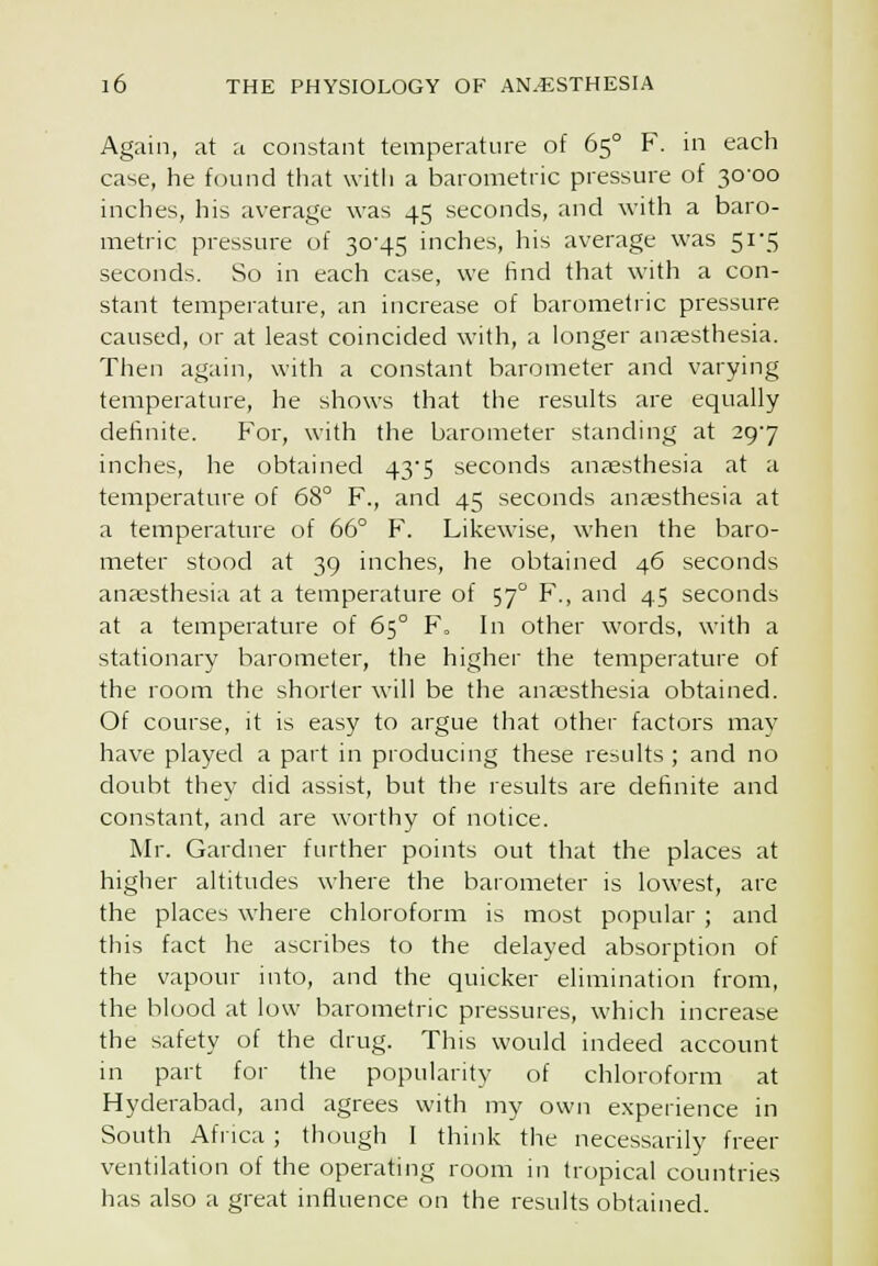 Again, at a constant temperature of 65° F. in each case, he found that with a barometric pressure of 30-00 inches, his average was 45 seconds, and with a baro- metric pressure of 30-45 inches, his average was 51-5 seconds. So in each case, we find that with a con- stant temperature, an increase of barometric pressure caused, or at least coincided with, a longer anaesthesia. Then again, with a constant barometer and varying temperature, he shows that the results are equally definite. For, with the barometer standing at 29-7 inches, he obtained 43-5 seconds anaesthesia at a temperature of 68° F., and 45 seconds anaesthesia at a temperature of 66° F. Likewise, when the baro- meter stood at 39 inches, he obtained 46 seconds anaesthesia at a temperature of 57° F., and 45 seconds at a temperature of 65° F. In other words, with a stationary barometer, the higher the temperature of the room the shorter will be the anaesthesia obtained. Of course, it is easy to argue that other factors may have played a part in producing these results ; and no doubt they did assist, but the results are definite and constant, and are worthy of notice. Mr. Gardner further points out that the places at higher altitudes where the barometer is lowest, are the places where chloroform is most popular ; and this fact he ascribes to the delayed absorption of the vapour into, and the quicker elimination from, the blood at low barometric pressures, which increase the safety of the drug. This would indeed account m part for the popularity of chloroform at Hyderabad, and agrees with my own experience in South Africa ; though I think the necessarily freer ventilation of the operating room in tropical countries has also a great influence on the results obtained.