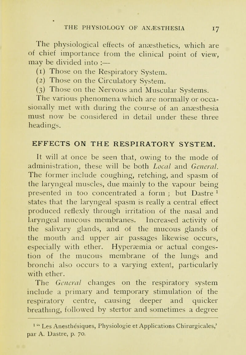 The physiological effects of anjesthetics, which are of chief importance from the clinical point of view, may be divided into :— (i) Those on the Respiratory System. {2) Those on the Circulatory System. (3) Those on the Nervous and Muscular Systems. The various phenomena which are normally or occa- sionally met with during the course of an ansesthesia must now be considered in detail under these three headings. EFFECTS ON THE RESPIRATORY SYSTEM. It will at once be seen that, owing to the mode of administration, these will be both Local and General. The former include coughing, retching, and spasm of the laryngeal muscles, due mainly to the vapour being presented in too concentrated a form ; but Dastre ^ states that the laryngeal spasm is really a central effect produced refle.xly through irritation of the nasal and laryngeal mucous membranes. Increased activity of the salivary glands, and of the mucous glands of the mouth and upper air passages likewise occurs, especially with ether. Hyperaemia or actual conges- tion of the mucous membrane of the lungs and bronchi also occurs to a varying extent, particularly with ether. The General changes on the respiratory system include a piimary and temporary stimulation of the respiratory centre, causing deeper and quicker breathmg, followed by stertor and sometimes a degree ' Les Anesthesiques, Physiologie et Applications Chirurgicales,' par A. Uastre, p. 70.