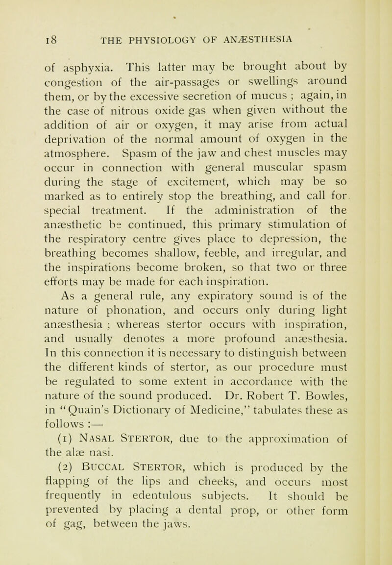 of asphyxia. This latter may be brought about by congestion of the air-passages or sweUings around them, or by the excessive secretion of mucus ; again, in the case of nitrous oxide gas when given without the addition of air or oxygen, it may arise from actual deprivation of the normal amount of oxygen in the atmosphere. Spasm of the jaw and chest muscles may occur in connection with general muscular spasm during the stage of excitement, which may be so marked as to entirely stop the breathing, and call for special treatment. If the administration of the anaesthetic be continued, this primary stimulation of the respiratory centre gives place to depression, the breathing becomes shallow, feeble, and irregular, and the inspirations become broken, so that two or three efforts may be made for each inspiration. As a general rule, any expiratory sound is of the nature of phonation, and occurs only during light anaesthesia ; whereas stertor occurs with inspiration, and usually denotes a more profound anesthesia. In tliis connection it is necessary to distinguish between the different kinds of stertor, as our procedure must be regulated to some extent in accordance with the nature of the sound produced. Dr. Robert T. Bowles, in Quain's Dictionary of jMedicine, tabulates these as follows :— (i) Nasal Stertok, due to the approximation of the alae nasi. (2) Buccal Stertor, which is produced by the flapping of the lips and cheeks, and occurs most frequently in edentulous subjects. It should be prevented by placing a dental prop, or otiier form of gag, between the jaws.