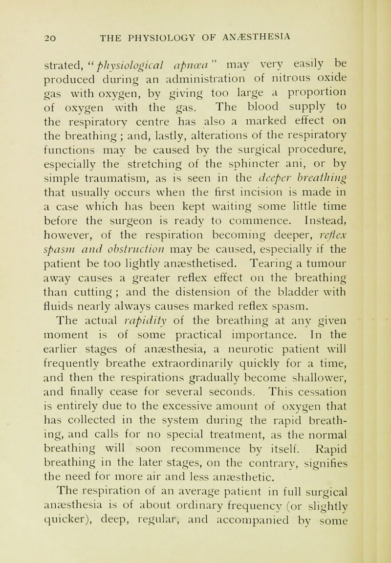 stmied, physiological apiicea may very easily be produced during an administration of nitrous oxide gas with oxygen, by giving too large a proportion of oxygen with the gas. The blood supply to the respiratory centre has also a marked effect on the breathing ; and, lastly, alterations of the respiratory functions may be caused by the surgical procedure, especially the stretching of the sphincter ani, or by simple traumatism, as is seen in the deeper breatliiiig that usually occurs when the first incision is made in a case which has been kept waiting some little time before the surgeon is ready to commence. Instead, however, of the respiration becoming deeper, reflex spasm ami obslrnclioii may be caused, especially if the patient be too lightly anaesthetised. Tearing a tumour away causes a greater reflex effect on the breathing than cutting ; and the distension of the bladder with fluids nearly always causes marked reflex spasm. The actual rapidity of the breathing at any given moment is of some practical importance. In the earlier stages of anaesthesia, a neurotic patient will frequently breathe extraordinaril)' quickly for a time, and then the respirations gradually become shallower, and finally cease for several seconds. This cessation is entirely due to the excessive amount of oxygen that has collected in the system during the rapid breath- ing, and calls for no special treatment, as the normal breathing will soon recommence by itself. Rapid breathing in the later stages, on the contrary, signifies the need for more air and less anassthetic. The respiration of an average patient m full surgical an;esthesia is of about ordinary frequencv (or slightly quicker), deep, regular, and accompanied by some