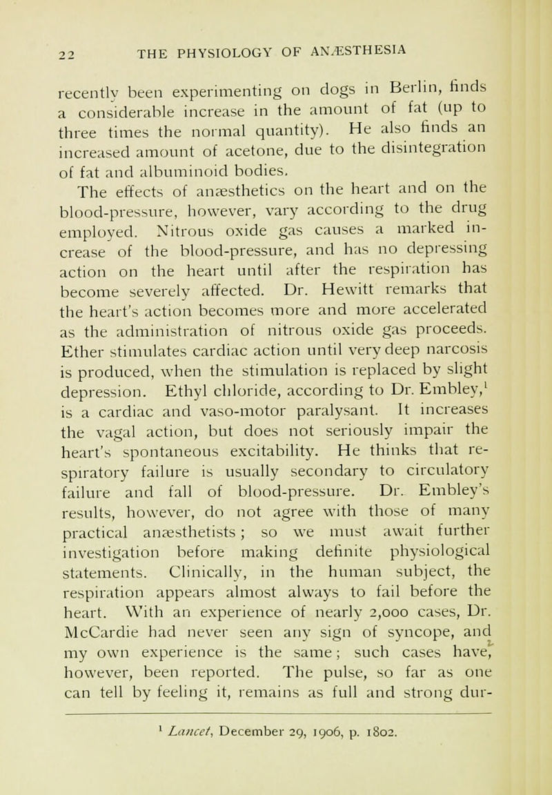 recently been experimenting on dogs in Berhn, finds a considerable increase in the amount of fat (up to three times the normal quantity). He also finds an increased amount of acetone, due to the disintegration of fat and albuminoid bodies. The effects of auEesthetics on the heart and on the blood-pressure, however, vary according to the drug employed. Nitrous oxide gas causes a marked in- crease of the blood-pressure, and has no depressing action on the heart until after the respiration has become severely affected. Dr. Hewitt remarks that the heart's action becomes more and more accelerated as the administration of nitrous oxide gas proceeds. Ether stimulates cardiac action until very deep narcosis is produced, when the stimulation is replaced by slight depression. Ethyl chloride, according to Dr. Embley,' is a cardiac and vaso-motor paralysant. It mcreases the vagal action, but does not seriously impair the heart's spontaneous excitability. He thinks that re- spiratory failure is usually secondary to circulatory failure and fall of blood-pressure. Dr. Embley's results, however, do not agree with those of many practical anaesthetists; so we must await further investigation before making definite physiological statements. Clinically, in the human subject, the respiration appears almost always to fail before the heart. With an experience of nearly 2,000 cases, Dr. McCardie had never seen any sign of syncope, and my own experience is the same; such cases have, however, been reported. The pulse, so far as one can tell by feeling it, remains as full and strong dur- ' Lancet, December 29, 1906, p. 1802.