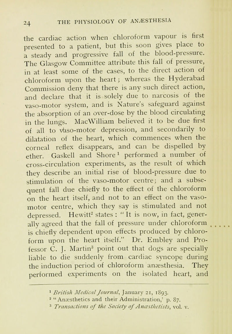 the cardiac action when chloroform vapour is first presented to a patient, but this soon gives place to a steady and progressive fall of the blood-pressure. The Glasgow Committee attribute this fall of pressure, in at least some of the cases, to the direct action of chloroform upon the heart; whereas the Hyderabad Commission deny that there is any such direct action, and declare that it is solely due to narcosis of the vaso-motor system, and is Nature's safeguard against the absorption of an over-dose by the blood circulating in the lungs. MacWilliam believed it to be due first of all to v/aso-motor depression, and secondarily to dilatation of the heart, which commences when the corneal reflex disappears, and can be dispelled by ether. Gaskell and Shore ^ performed a number of cross-circulation experiments, as the result of which they describe an initial rise of blood-pressure due to stimulation of the vaso-motor centre; and a subse- quent fall due chiefly to the effect of the chloroform on the heart itself, and not to an effect on the vaso- motor centre, which they say is stimulated and not depressed. Hewitt^ states : It is now, in fact, gener- ally agreed that the fall of pressure under chloroform is chiefly dependent upon effects produced by chloro- form upon the heart itself. Dr. Embley and Pro- fessor C. J. Martin'* point out that dogs are specially liable to die suddenly from cardiac syncope during the induction period of chloroform anaesthesia. They performed experiments on the isolated heart, and • British Mcdiail Journal, January 21, 1S93. ^ Anaesthetics and their Administration,' p. 87. ^ Transactions of the Society of Anastlietists, vol. v.