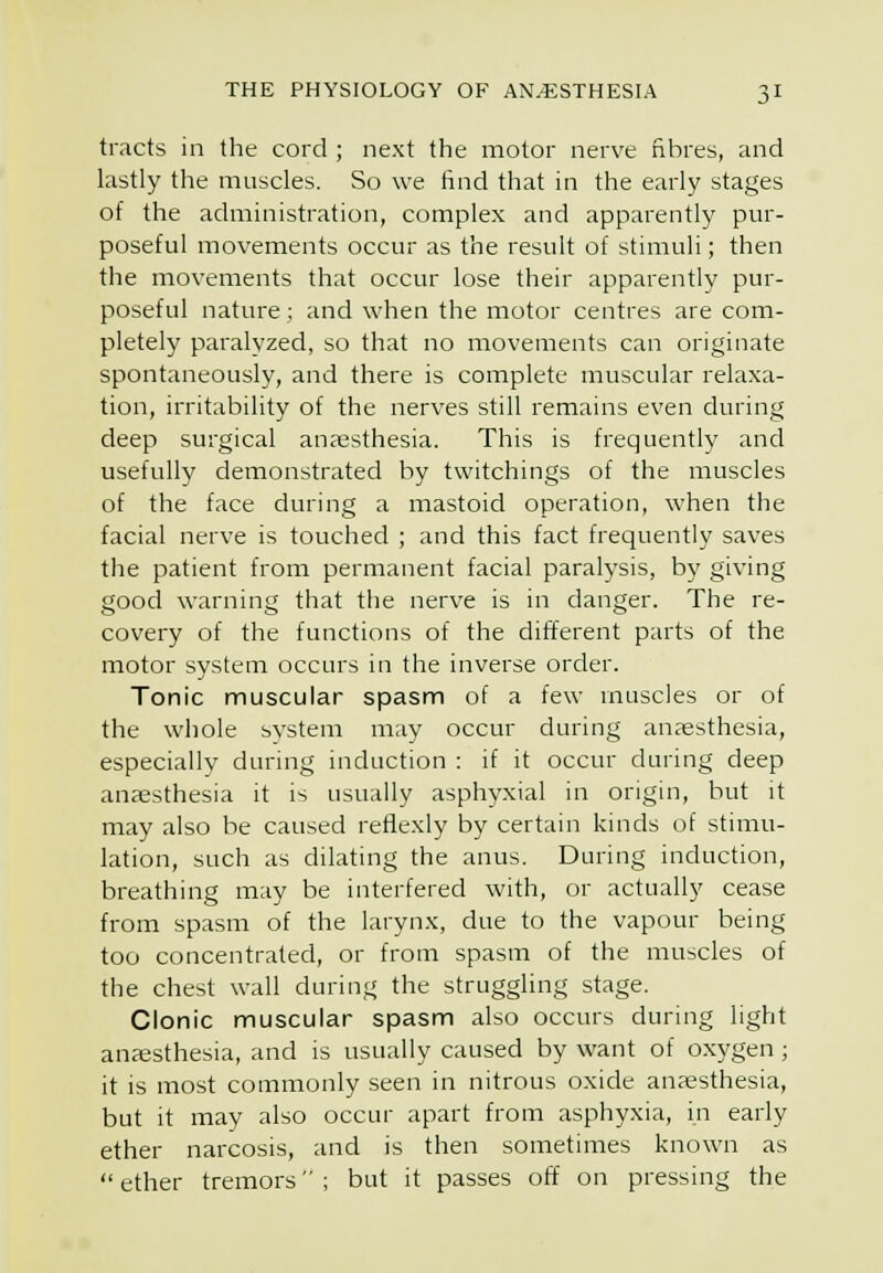 tracts in the cord ; next the motor nerve fibres, and lastly the muscles. So we find that in the early stages of the administration, complex and apparently pur- poseful movements occur as the result of stimuli; then the movements that occur lose their apparently pur- poseful nature; and when the motor centres are com- pletely paralyzed, so that no movements can originate spontaneously, and there is complete muscular relaxa- tion, irritability of the nerves still remains even during deep surgical anaesthesia. This is frequently and usefully demonstrated by twitchings of the muscles of the face during a mastoid operation, when the facial nerve is touched ; and this fact frequently saves the patient from permanent facial paralysis, by giving good warning that the nerve is in danger. The re- covery of the functions of the different parts of the motor system occurs in the inverse order. Tonic muscular spasm of a few muscles or of the whole system may occur during anaesthesia, especially during induction : if it occur during deep anaesthesia it is usually asphyxial in origin, but it may also be caused reflexly by certain kinds of stimu- lation, such as dilating the anus. During induction, breathing may be interfered with, or actually cease from spasm of the larynx, due to the vapour being too concentrated, or from spasm of the muscles of the chest wall during the struggling stage. Clonic muscular spasm also occurs during light ancesthesia, and is usually caused by want of oxygen; it is most commonly seen in nitrous oxide anaesthesia, but it may also occur apart from asphyxia, in early ether narcosis, and is then sometimes known as ether tremors; but it passes off on pressing the