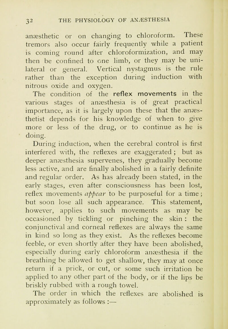 anjesthetic or on changing to chloroform. These tremors also occur fairly frequently while a patient is coming round after chloroformization, and may then be confined to one limb, or they may be uni- lateral or general. Vertical nystagmus is the rule rather than the exception during induction with nitrous oxide and oxygen. The condition of the reflex naovements in the various stages of anaesthesia is of great practical importance, as it is largely upon these that the anaes- thetist depends for his knowledge of when to give more or less of the drug, or to continue as he is doing. During induction, when the cerebral control is first interfered with, the reflexes are exaggerated ; but as deeper anaesthesia supervenes, they gradually become less active, and are finally abolished in a fairly definite and regular order. As has already been stated, in the early stages, even after consciousness has been lost, reflex movements appear to be purposeful for a time; but soon lose all such appearance. This statement, however, applies to such movements as may be occasioned by tickling or pinching the skin : the conjunctival and corneal reflexes are always the same in kind so long as they exist. As the reflexes become feeble, or even shortly after they have been abolished, especially during early chloroform anaesthesia if the breathing be allowed to get shallow, they may at once return if a prick, or cut, or some such irritation be applied to any other part of the body, or if the lips be briskly rubbed with a rough towel. The order in which the reflexes are abolished is approximately as follows :—