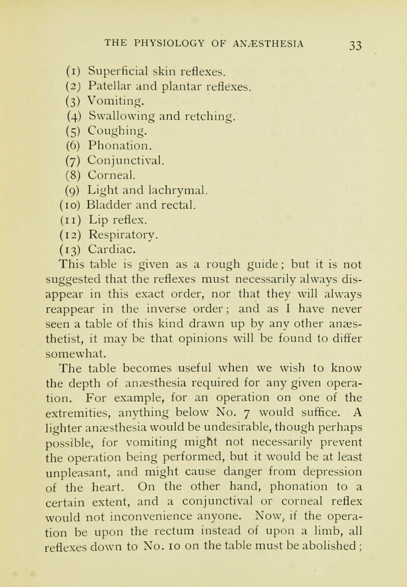 (i) Superficial skin reflexes. (2) Patellar and plantar reflexes. (3) Vomiting. (4) Swallowing and retching. (5) Coughing. (6) Phonation. (7) Conjunctival. (8) Corneal. (9) Light and lachrymal. (10) Bladder and rectal. (11) Lip reflex. (12) Respiratory. (13) Cardiac. This table is given as a rough guide; but it is not suggested that the reflexes must necessarily always dis- appear in this exact order, nor that they will always reappear in the inverse order; and as I have never seen a table of this kind drawn up by any other anaes- thetist, it may be that opinions will be found to differ somewhat. The table becomes useful when we wish to know the depth of anjesthesia required for any given opera- tion. For example, for an operation on one of the extremities, anything below No. 7 would suffice. A lighter anassthesia would be undesirable, though perhaps possible, for vomiting might not necessarily prevent the operation being performed, but it would be at least unpleasant, and might cause danger from depression of the heart. On the other hand, phonation to a certain extent, and a conjunctival or corneal reflex would not inconvenience anyone. Now, if the opera- tion be upon the rectum instead of upon a limb, all reflexes down to No. 10 on the table must be abolished ;