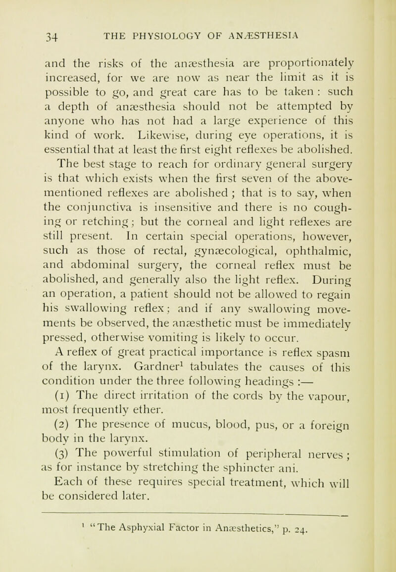 and the risks of the anaesthesia are proportionately increased, for we are now as near the limit as it is possible to go, and great care has to be taken : such a depth of anaesthesia should not be attempted by anyone who has not had a large experience of this kind of work. Likewise, during eye openitions, it is essential that at least the first eight reflexes be abolished. The best stage to reach for ordinary general surgery is that which exists when the first seven of the above- mentioned reflexes are abolished ; that is to say, when the conjunctiva is insensitive and there is no cough- ing or retching; but the corneal and light reflexes are still present. In certain special operations, however, such as those of rectal, gynaecological, ophthalmic, and abdominal surgery, the corneal reflex must be abolished, and generally also the light reflex. During an operation, a patient should not be allowed to regain his swallowing reflex; and if any swallowing move- ments be observed, the anjesthetic must be immediately pressed, otherwise vomiting is likely to occur. A reflex of great practical importance is reflex spasm of the larynx. Gardner^ tabulates the causes of this condition under the three following headings :— (i) The direct irritation of the cords bv the vapour, most frequently ether. (2) The presence of mucus, blood, pus, or a foreign body in the larynx. (3) The powerful stimulation of peripheral nerves ; as for instance by stretching the sphincter ani. Each of these requires special treatment, which will be considered later. ' The Asphy.xial Factor in Anaesthetics, p. 24.