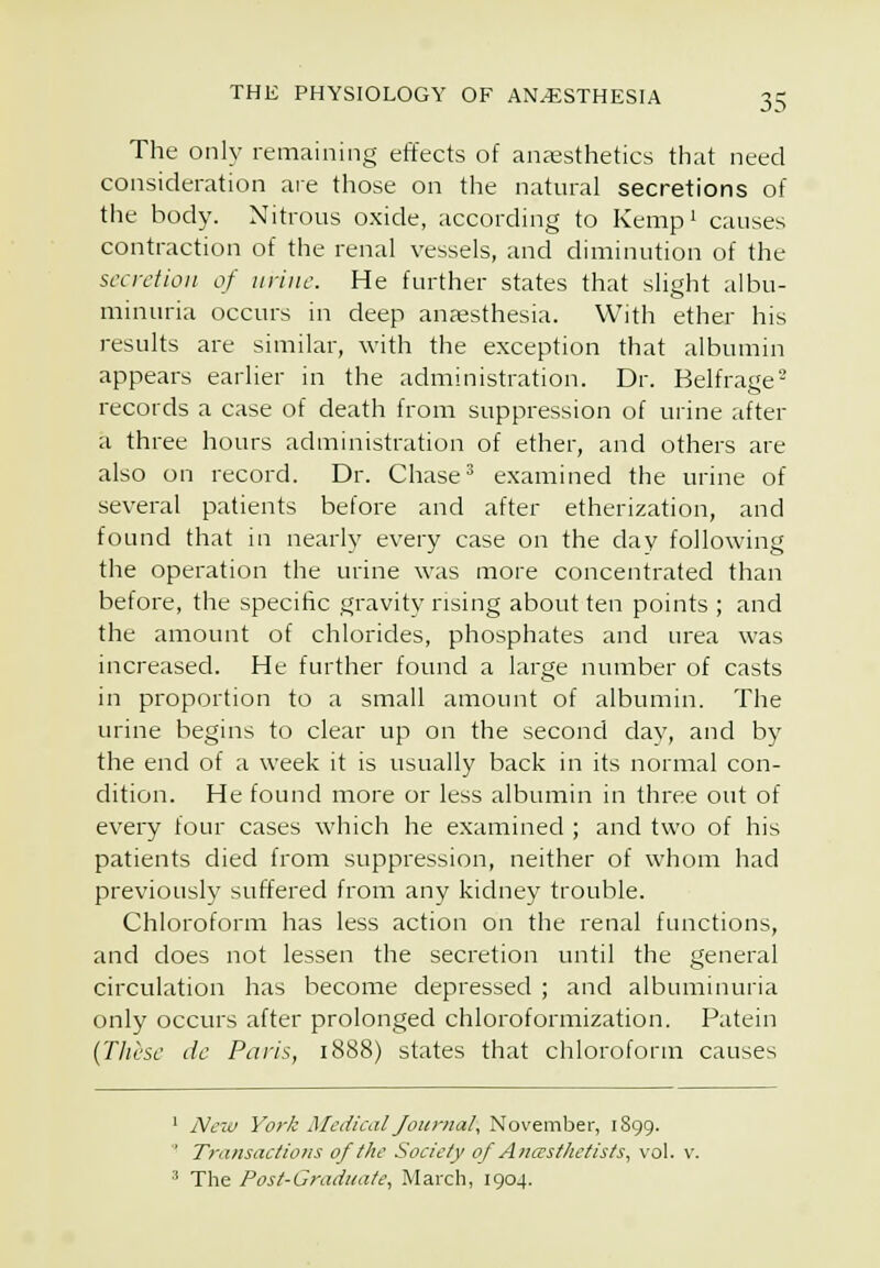 The only remaining effects of anaesthetics that need consideration are those on the natural secretions of the body. Nitrous oxide, according to Kempi causes contraction of the renal vessels, and diminution of the secretion of urine. He further states that slight albu- minuria occurs in deep anaesthesia. With ether his results are similar, with the exception that albumin appears earlier in the administration. Dr. Belfrage- records a case of death from suppression of urine after a three hours administration of ether, and others are also on record. Dr. Chase* examined the urine of several patients before and after etherization, and found that in nearl}' every case on the day following the operation the urine was more concentrated than before, the specific gravity rising about ten points ; and the amount of chlorides, phosphates and urea was increased. He further found a large number of casts in proportion to a small amount of albumin. The urine begins to clear up on the second day, and by the end of a week it is usually back in its normal con- dition. He found more or less albumin in three out of every four cases which he examined ; and two of his patients died from suppression, neither of whom had previousl}' suffered from any kidney trouble. Chloroform has less action on the renal functions, and does not lessen the secretion until the general circulation has become depressed ; and albuminuria only occurs after prolonged chloroformization. Patein (These dc Paris, 1888) states that chloroforna causes ' Nc2u York Medical Journal, November, 1899. ' Transactiotis of the Society of Ancesthetists, vol. ■^ The Post-Graduate, March, 1904.